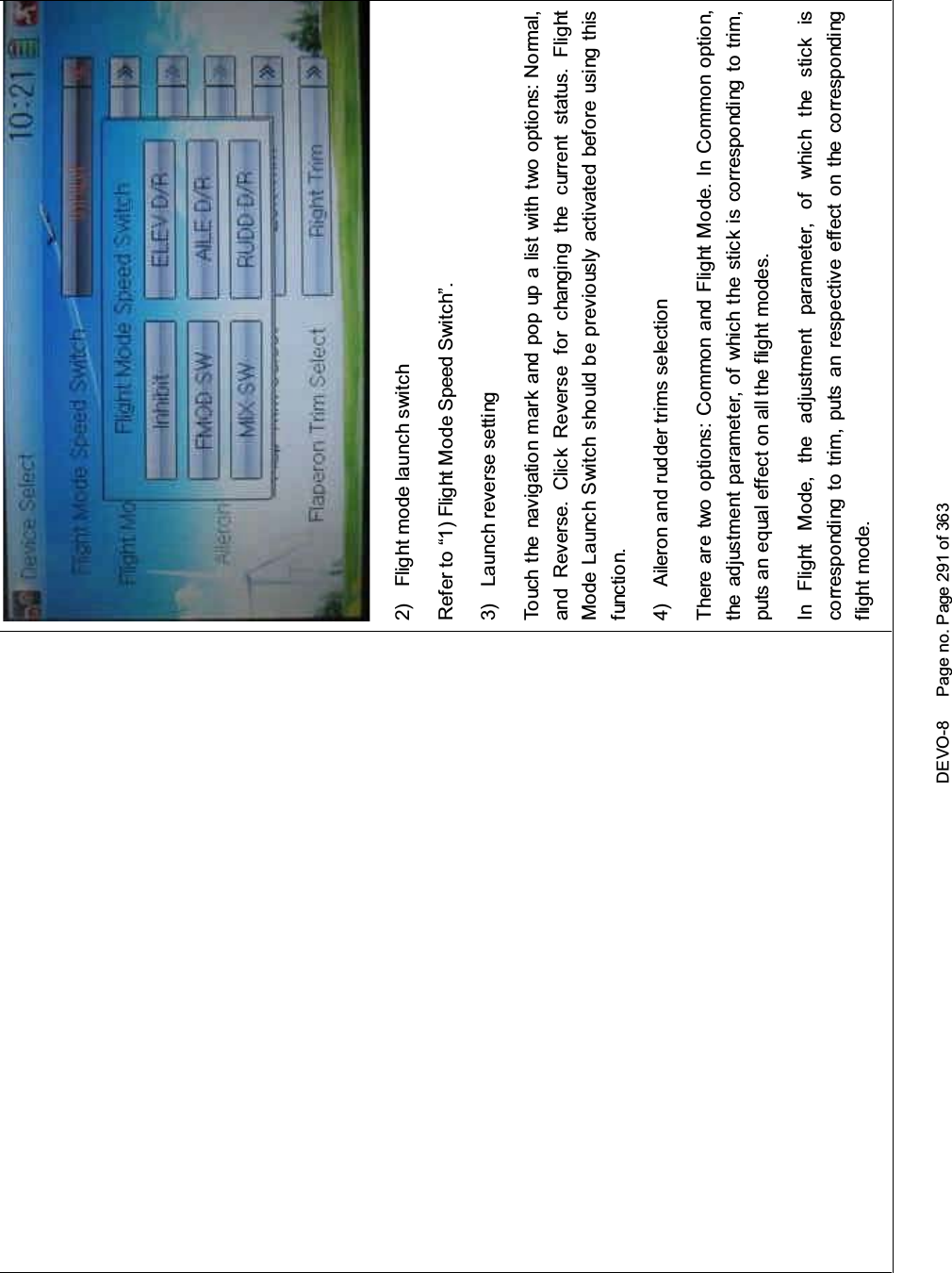 DEVO-8 Page no. Page 291 of 3632) Flight mode launch switchRefer to “1) Flight Mode Speed Switch”.3) Launch reverse settingTouch the navigatio n mark and pop up a list with two options: Normal,and Reverse. Click Reverse for changing the current status. FlightMode Launch Switch should be previously activated before using thisfunctio n.4) Aileron and rudder trims selectionThere are two options: Common and Flight Mode. In Common option,the adjustment parameter, of which the stick is corresponding to trim,puts an equal effect on all the flight modes.In Flight Mode, the adjustment parameter, of which the stick iscorresponding to trim, puts an respective effect on the correspondingflight mode.