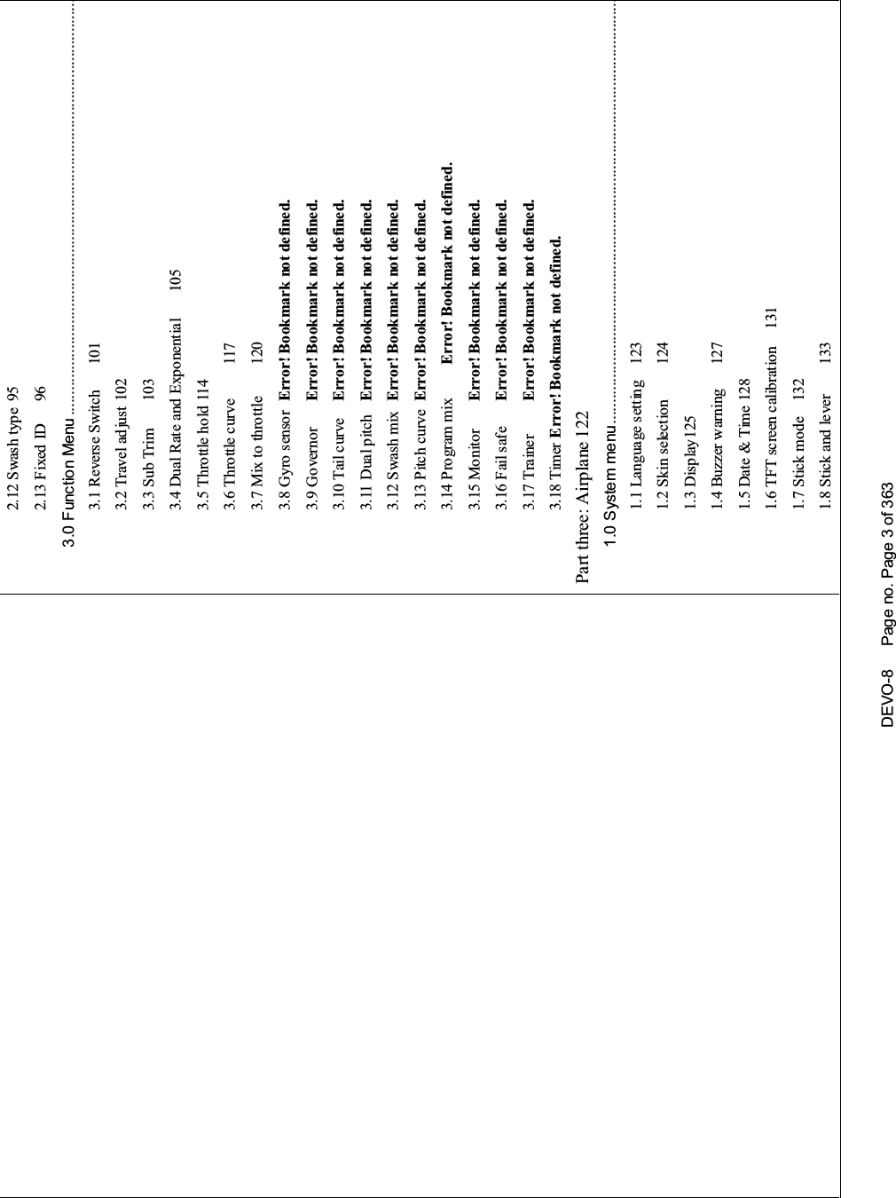 DEVO-8 Page no. Page 3 of 3632.12 Swash type 952.13 Fixed ID 963.0 Function Menu ....................................................................................................3.1 Reverse Switch 1013.2 Travel ad just 1023.3 Sub Trim 1033.4 Dual Rate and Exponential 1053.5 Throttle ho ld 1143.6 Throttle curve 1173.7 Mix to throttle 1203.8 Gyro sensor Error! Bookmark not defined.3.9 Governor Error! Bookmark not defined.3.10 Tail curve Error! Bookmark not defined.3.11 Dual p itch Error! Bookmark not defined.3.12 Swash mix Error! Bookmark not defined.3.13 Pitch curve Error! Bookmark not defined.3.14 Program mix Error! Bookmark not defined.3.15 Monitor Error! Bookmark not defined.3.16 Fail safe Error! Bookmark not defined.3.17 Trainer Error! Bookmark not defined.3.18 Timer Error! Bookmark not defined.Part three: Airplane 1221.0 System menu......................................................................................................1.1 Language setting 1231.2 Skin selection 1241.3 Display 1251.4 Buzzer warning 1271.5 Date &amp; Time 1281.6 TFT screen calibration 1311.7 Stick mode 1321.8 Stick and lever 133