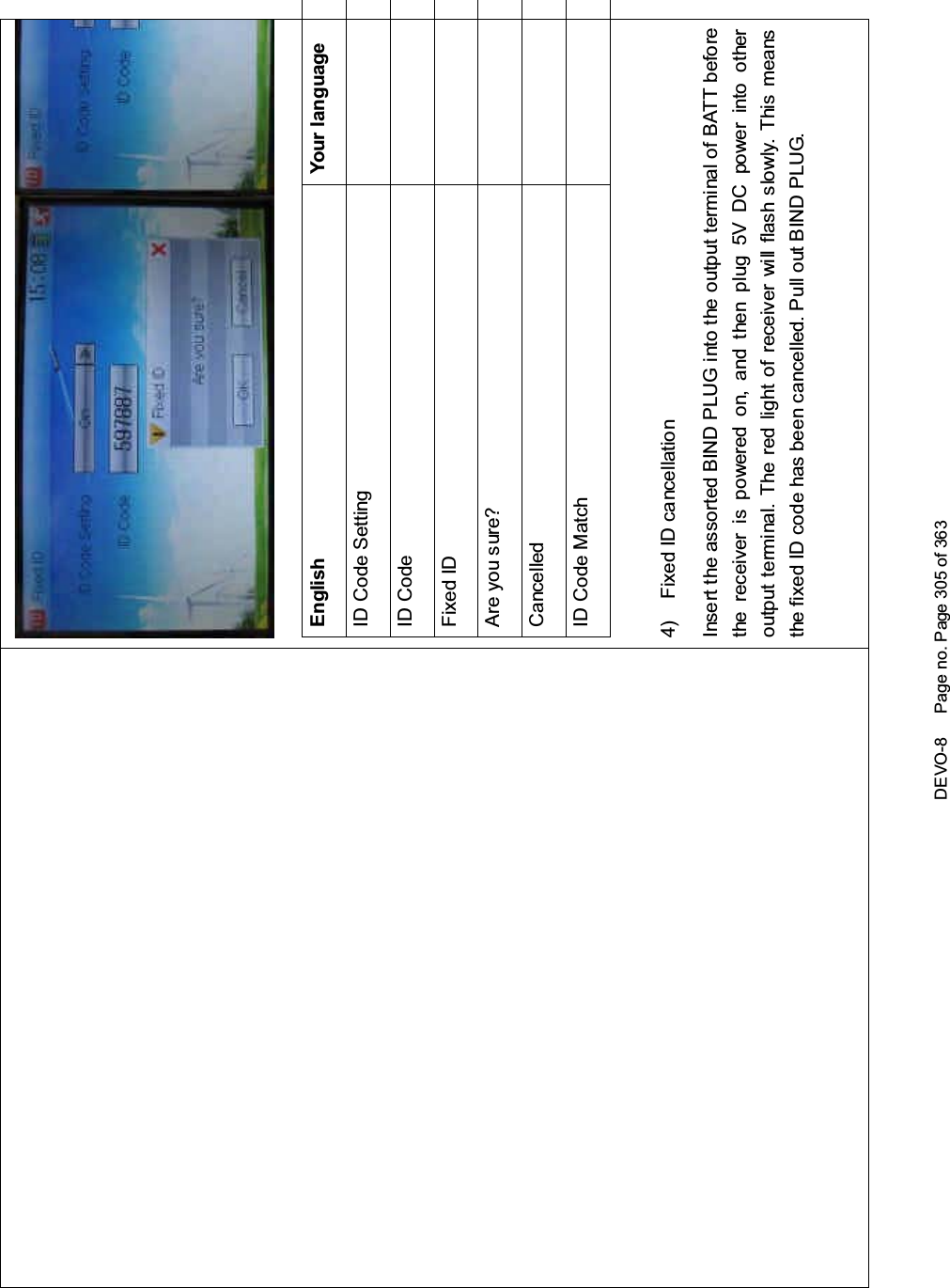 DEVO-8 Page no. Page 305 of 363English Your languageID Code SettingID CodeFixed IDAre you sure?CancelledID Code Match4) Fixed ID cancellationInsert the assorted BIND PLUG into the output terminal of BATT beforethe receiver is powered on, and then plug 5V DC power into otheroutput terminal. The red light of receiver will flash slowly. This meansthe fixed ID code has been cancelled. Pull out BIND PLUG.