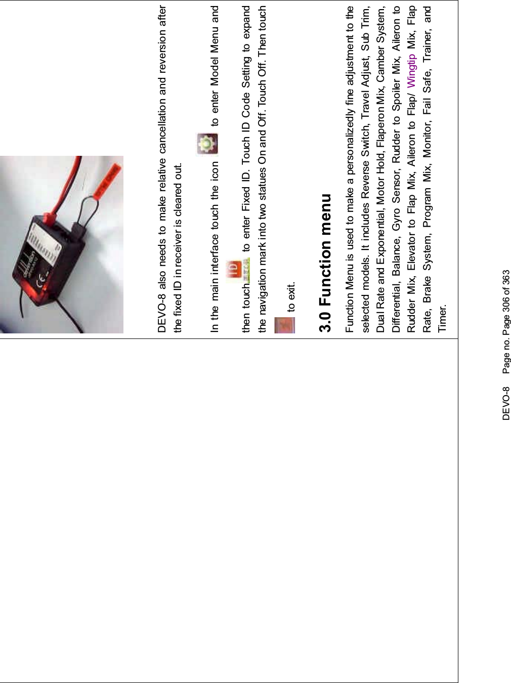 DEVO-8 Page no. Page 306 of 363DEVO-8 also needs to make relative cancellation and reversion afterthe fixed ID in receiver is cleared out.In the mai n interface touch the icon to enter Model Menu andthen touch to enter Fixed ID. Touch ID Code Setting to expandthe navigation mark into two statues On and Off. Touch Off. Then touchto exit.3.0 Function menuFunction Menu is used to make a personalizedly fine adjustment to theselected models. It includes Reverse Switch, Travel Adjust, Sub Trim,Dual Rate and Exponential, Motor Hold, Flaperon Mix, Camber System,Differential, Balance, Gyro Sensor, Rudder to Spoiler Mix, Aileron toRudder Mix, Elevator to Flap Mix, Aileron to Flap/ Wingtip Mix, FlapRate, Brake System, Program Mix, Monitor, Fail Safe, Trainer, andTimer.