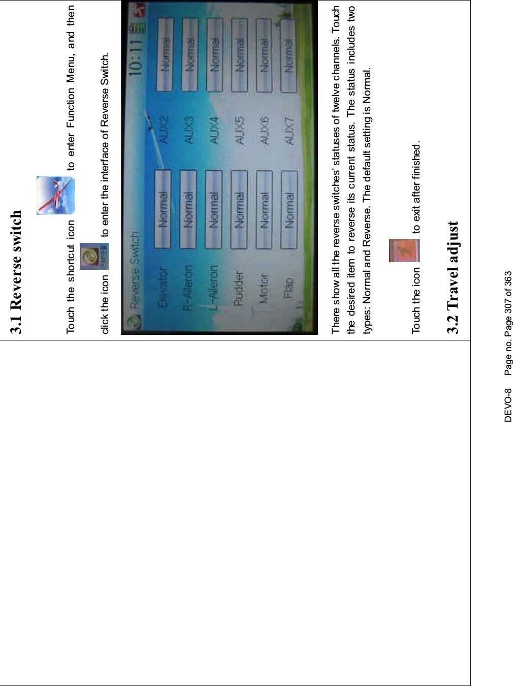 DEVO-8 Page no. Page 307 of 3633.1 Reverse switchTouch the shortcut icon to enter Function Menu, and thenclick the icon to enter the interface of Reverse Switch.There show all the reverse switches’ statuses of twelve channels. Touchthe desired item to reverse its current status. The status includes twotypes: Normal and Reverse. The default setting is Normal.Touch the icon to exit after finished.3.2 Travel adjust