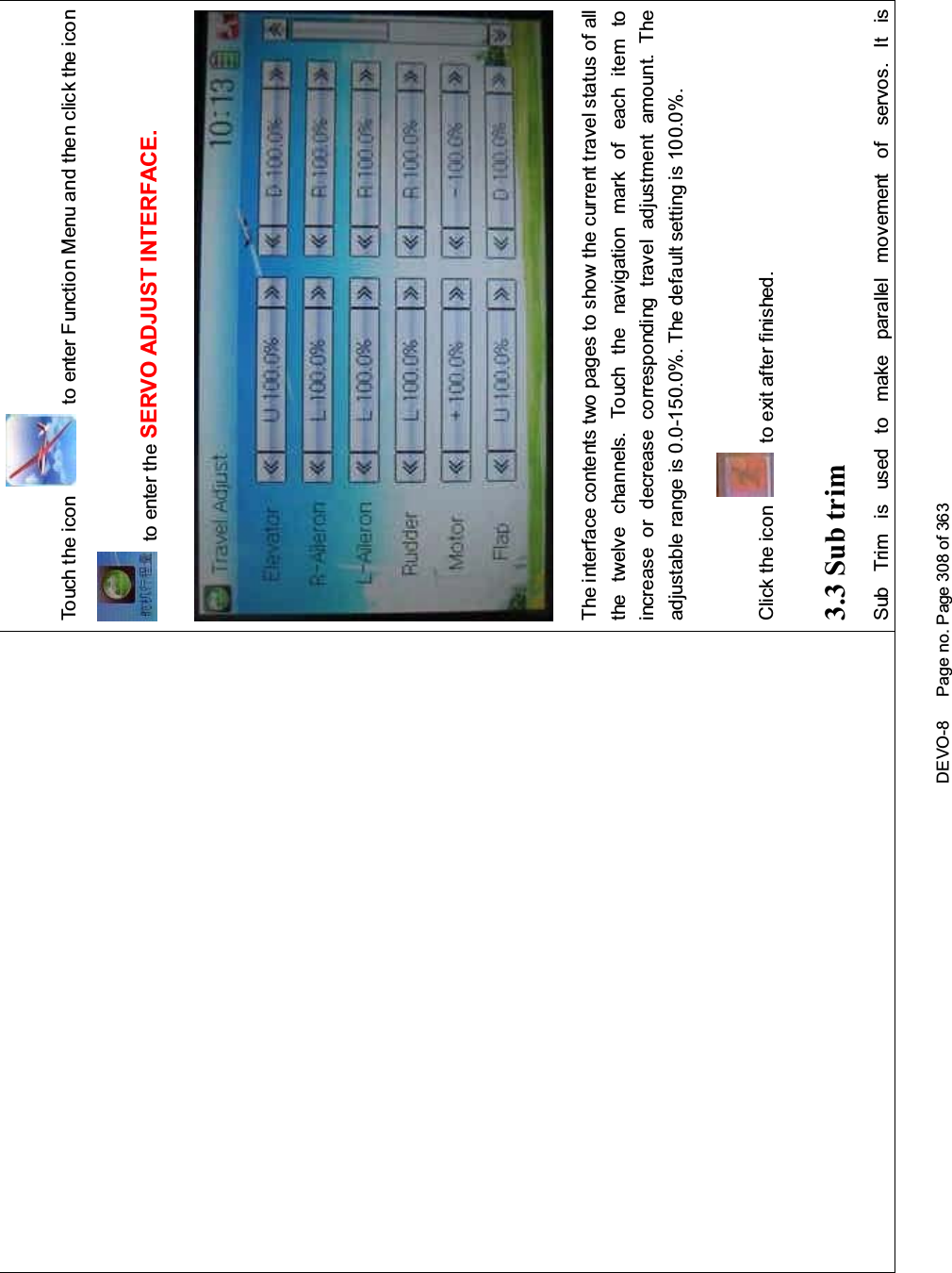 DEVO-8 Page no. Page 308 of 363To uc h t he ico n to enter Function Menu and then click the iconto enter the SERVO ADJUST INTERFACE.The interface contents two pages to show the current travel status of allthe twelve channels. Touch the navigation mark of each item toincrease or decrease corresponding travel adjustment amount. Theadjustable range is 0.0-150.0%. The default setting is 100.0%.Click the icon to exit after finished.3.3 Sub trimSub Trim is used to make parallel movement of servos. It is