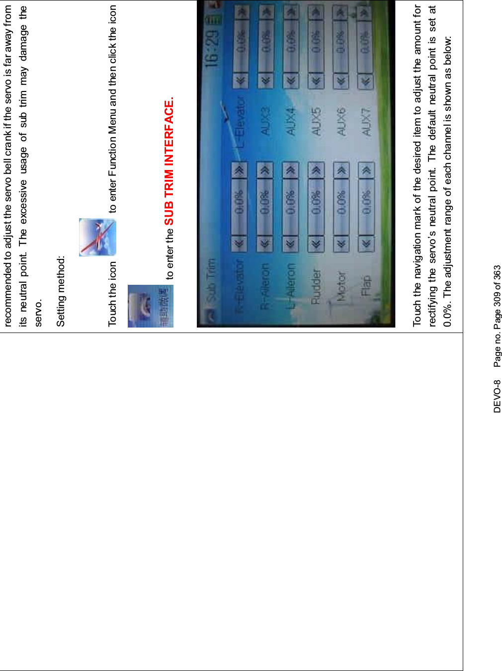 DEVO-8 Page no. Page 309 of 363recommended to adjust the servo bell crank if the servo is far away fromits neutral point. The excessive usage of sub trim may damage theservo.Setting method:To uc h t he ico n to enter Function Menu and then click the iconto enter the SUB TRIM INTERFACE.Touch the navigation mark of the desired item to adjust the amount forrectifying the servo’s neutral point. The default neutral point is set at0.0%. The adjustment range of each channel is shown as below: