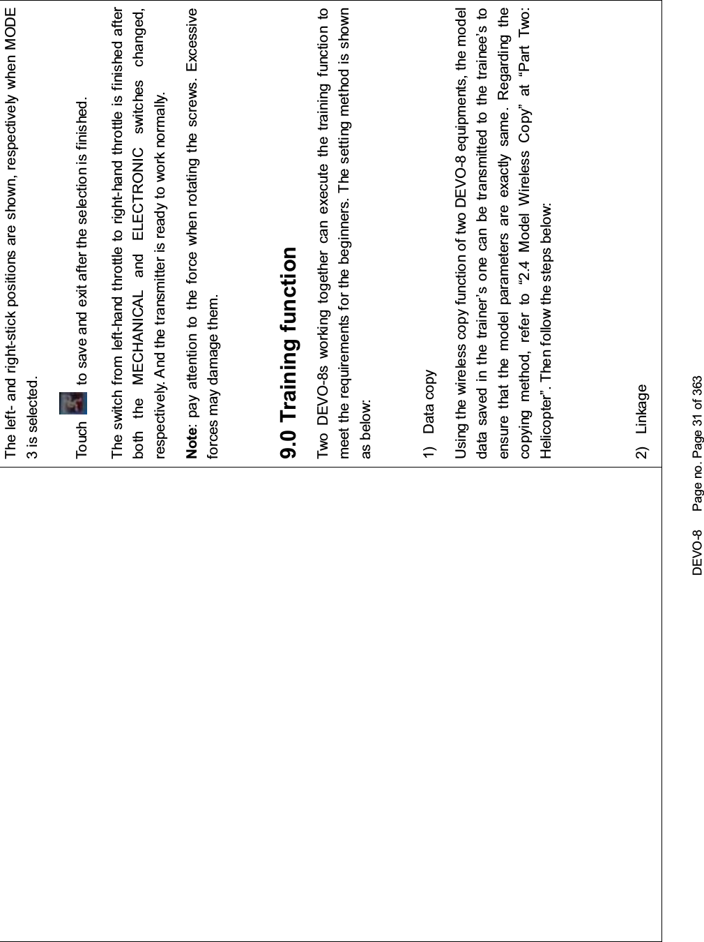 DEVO-8 Page no. Page 31 of 363The left- and right-stick positions are shown, respectively when MODE3 is selected.To uc h to save and exit after the selection is finished.The switch from left-hand throttle to right-hand throttle is finished afterboth the MECHANICAL and ELECTRONIC switches changed,respectively. And the transmitter is ready to work normally.Note: pay attention to the force when rotating the screws. Excessiveforces may damage them.9.0 Training functionTwo DEVO-8s working together can execute the training function tomeet t he requirements for the begi nners. T he setti ng met hod is shownas below:1) Data copyUsing the wireless copy function of two DEVO-8 equipments, the modeldata saved in the trainer’s one can be transmitted to the trainee’s toensure that the model parameters are exactly same. Regarding thecopying method, refer to “2.4 Model Wireless Copy” at “Part Two:Helicopter”. Then follow the steps below:2) Linkage