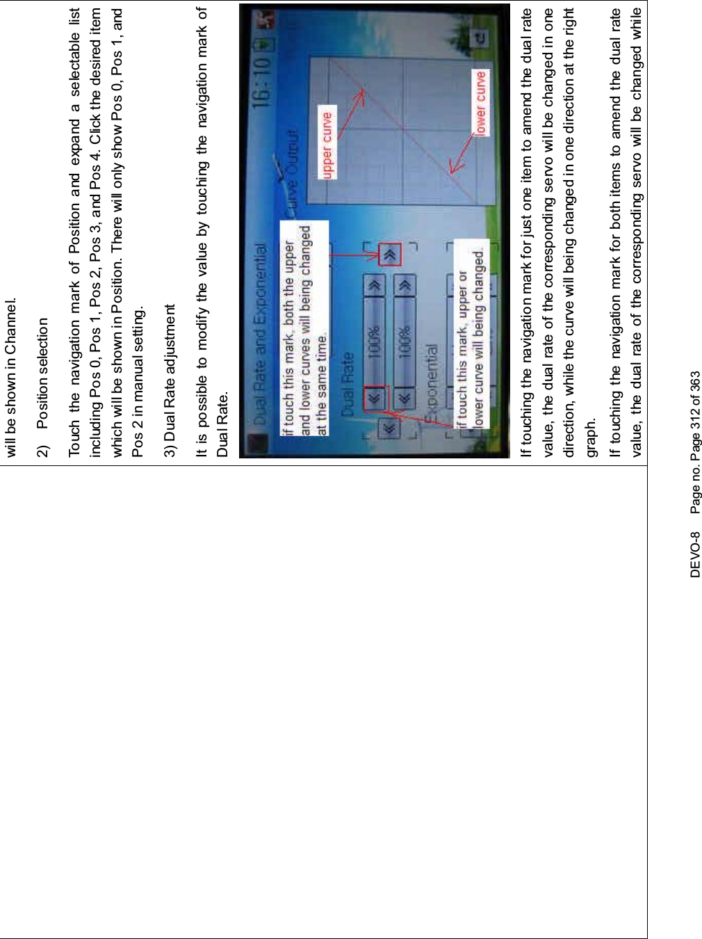 DEVO-8 Page no. Page 312 of 363will be shown in Channel.2) Position selectionTouch the navigation mark of Position and expand a selectable listincluding Pos 0, Pos 1, Pos 2, Pos 3, and Pos 4. Click the desired itemwhich will be shown in Position. There will only show Pos 0, Pos 1, andPos 2 in manual setting.3) Dual Rate adjustmentItispossibletomodifythevaluebytouchingthenavigationmarkofDual Rate.If touchi ng the navigatio n mark for just one item to amend the dual ratevalue, the dual rate of the correspondi ng servo wi ll be changed in onedirection, while the curve will being changed in one direction at the rightgraph.If touching the navigation mark for both items to amend the dual ratevalue, the dual rate of the corresponding servo will be changed while