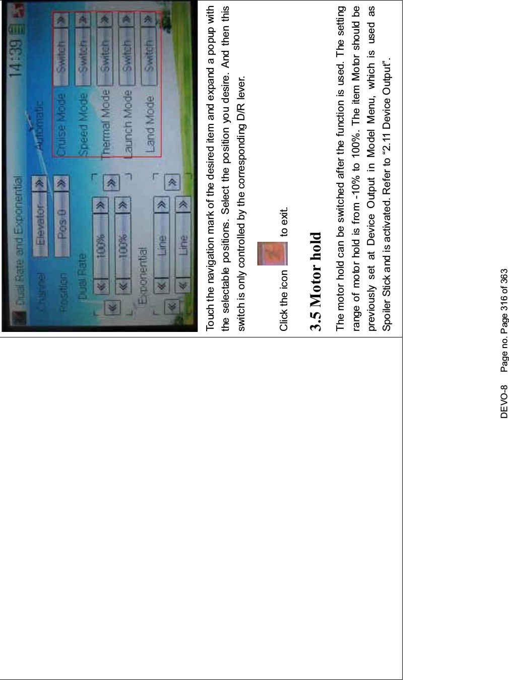 DEVO-8 Page no. Page 316 of 363Touch the navigation mark of the desired item and expand a popup withthe selectable positions. Select the position you desire. And then thisswitch is only controlled by the corresponding D/R lever.Click the icon to exit.3.5 Motor holdThemotorholdcanbeswitchedafterthefunctionisused.Thesettingrange of motor hold is from -10% to 100%. The item Motor should bepreviously set at Device Output in Model Menu, which is used asSpoiler Stick and is activated. Refer to “2.11 Device Output”.