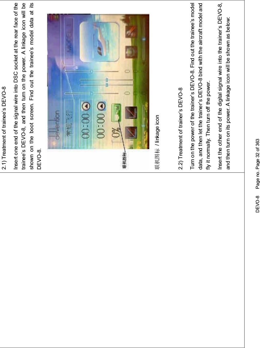 DEVO-8 Page no. Page 32 of 3632.1) Treatment of trainee’s DEVO-8Insert one end of the signal wire into DSC socket at the rear face of thetrainee’s DEVO-8, and then turn on the power. A linkage icon will beshown on the boot screen. Find out the trainee’s model data at itsDEVO-8.㘨ᴎ೒ᷛ / linkage icon2.2) Treatment of trainer’s DEVO-8Turnonthepowerofthetrainer’sDEVO-8.Findoutthetrainee’smodeldata, and then let the trainer’s DEVO-8 bind with the aircraft model andfly it normally. Then turn off the power.Insert the other end of the digital signal wire into the trainer’s DEVO-8,and then turn on its power. A linkage icon will be shown as below: