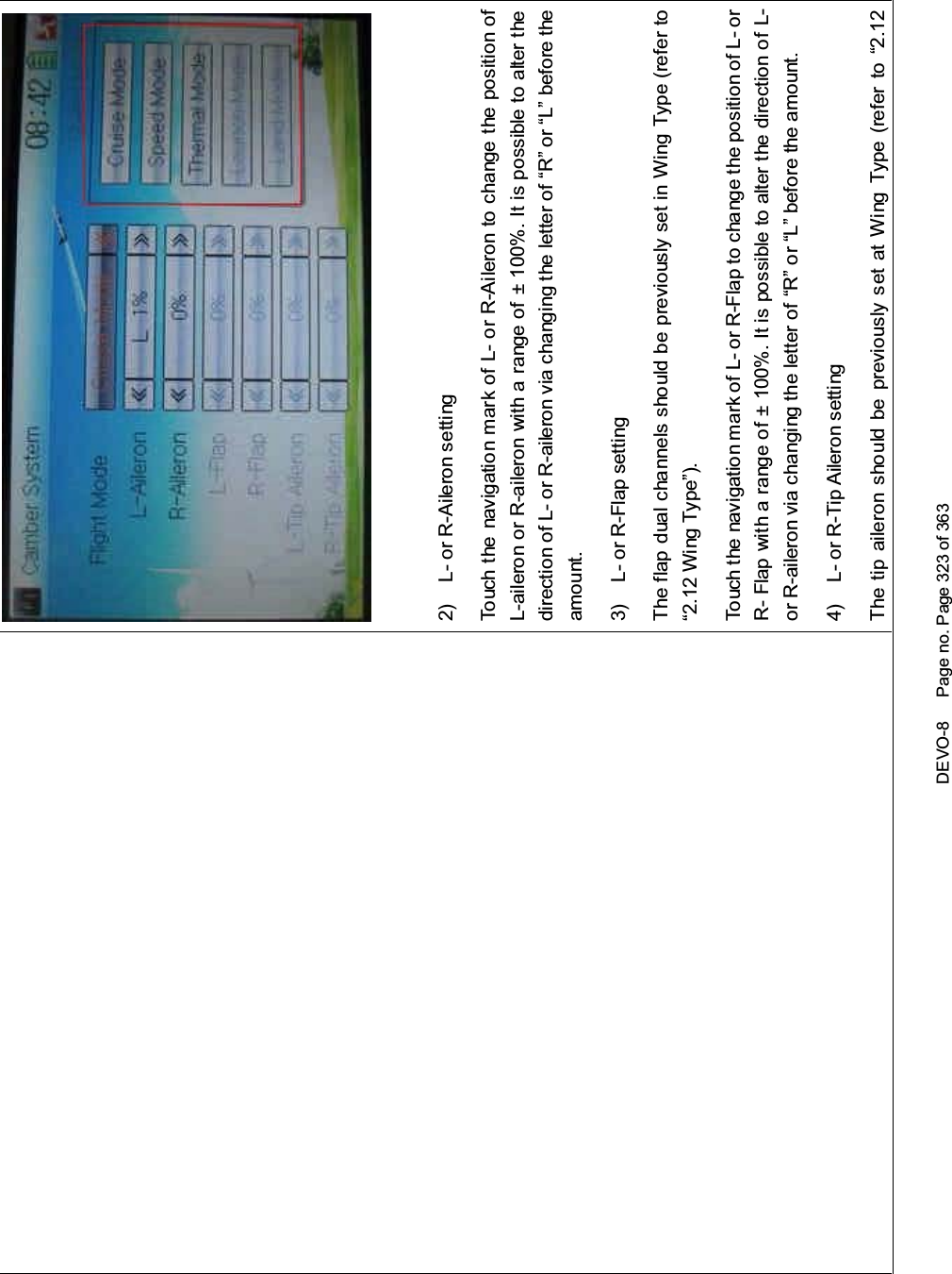 DEVO-8 Page no. Page 323 of 3632) L- or R-Aileron settingTouch the navigatio n mark of L- or R-Aileron to change the position ofL-aileron or R-aileron with a range of ± 100%. It is possible to alter thedirection of L- or R-aileron via changing the letter of “R” or “L” before theamount.3) L- or R-Flap settingThe flap dual channels should be previously set in Wing Type (refer to“2.12 Wing Type”).Touch the navigation mark of L- or R-Flap to change the position of L- orR- Flap with a range of ± 100%. It is possible to alter the direction of L-or R-aileron via changing the letter of “R” or “L” before the amount.4) L- or R-Tip Aileron settingThe tip aileron should be previously set at Wing Type (refer to “2.12