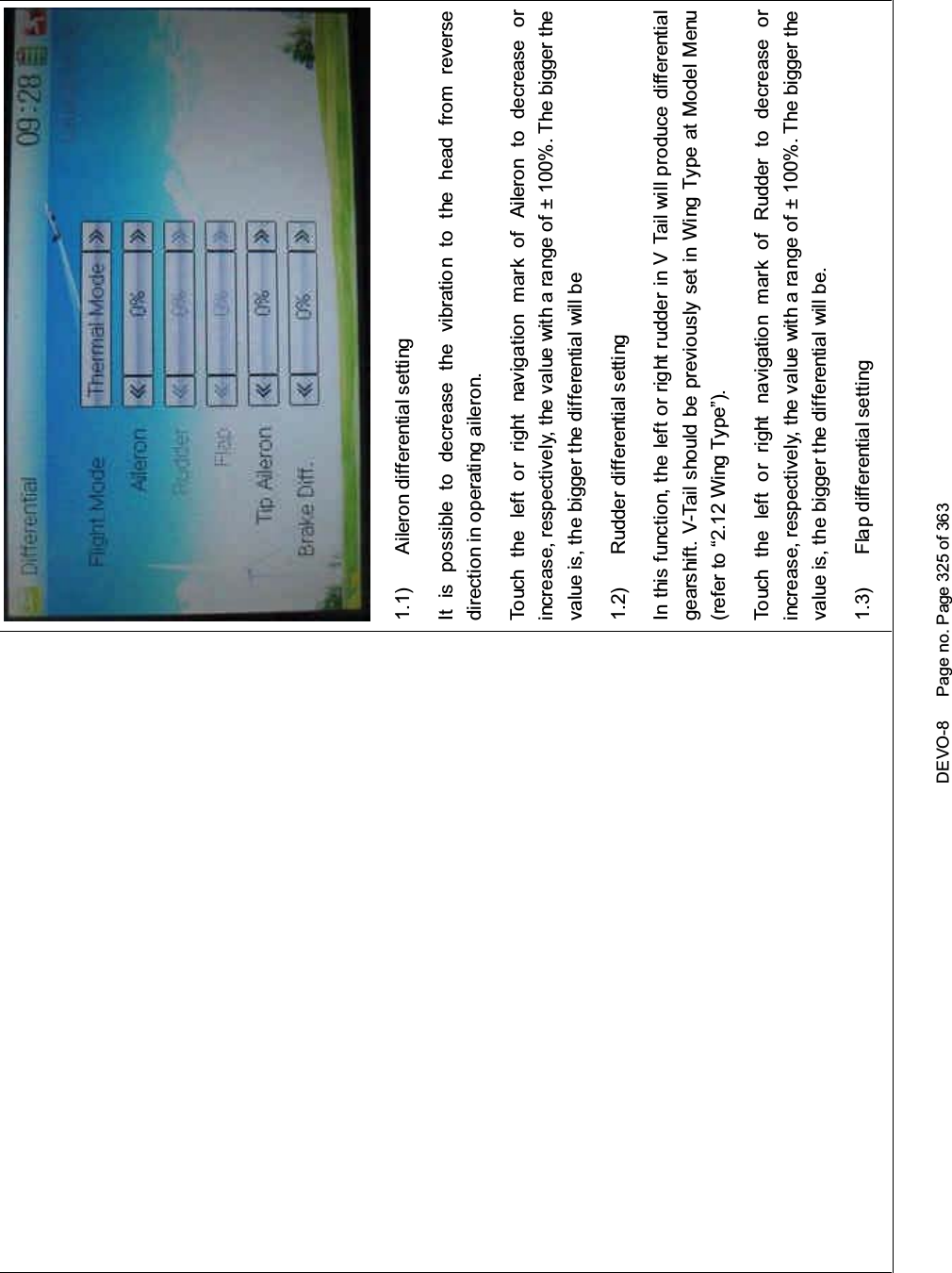 DEVO-8 Page no. Page 325 of 3631.1) Aileron differential settingIt is possible to decrease the vibration to the head from reversedirection in operating aileron.Touch the left or right navigation mark of Aileron to decrease orincrease, respectively, the value with a range of ± 100%. The bigger thevalue is, the bigger the differential will be1.2) Rudder differential settingIn this function, the left or right rudder in V Tail will produce differentialgearshift. V-Tail should be previously set in Wing Type at Model Menu(refer to “2.12 Wing Type”).Touch the left or right navigation mark of Rudder to decrease orincrease, respectively, the value with a range of ± 100%. The bigger thevalue is, the bigger the differential will be.1.3) Flap differential setting