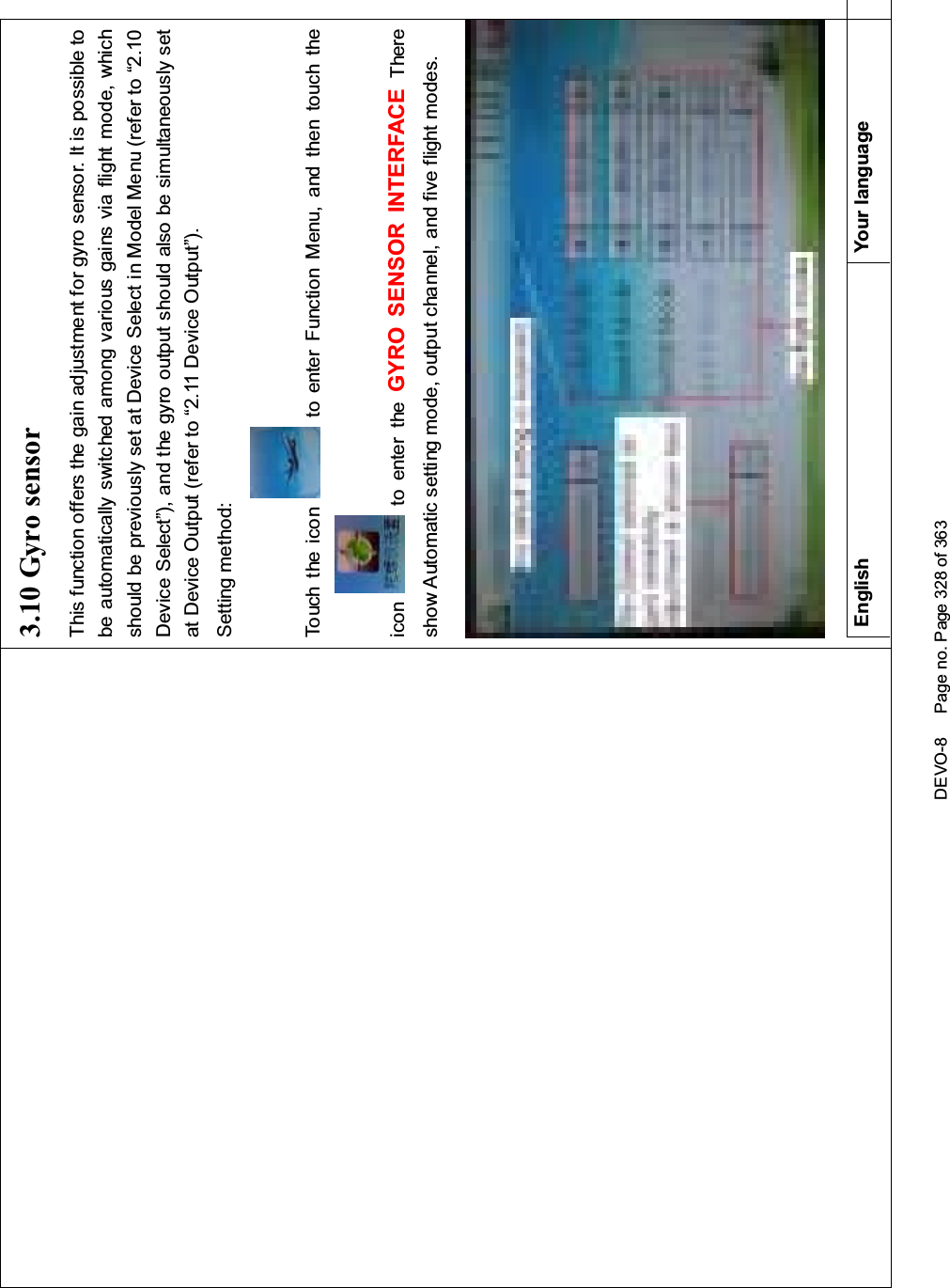 DEVO-8 Page no. Page 328 of 3633.10 Gyro sensorThis function offers the gain adjustment for gyro sensor. It is possible tobe automatically switched among various gains via flight mode, whichshould be previously set at Device Select in Model Menu (refer to “2.10Device Select”), and the gyro output should also be simultaneously setat Device Output (refer to “2.11 Device Output”).Setting method:Touch the icon to enter Function Menu, and then touch theicon to enter the GYRO SENSOR INTERFACE Thereshow Automatic setting mode, output channel, and five flight modes.English Your language