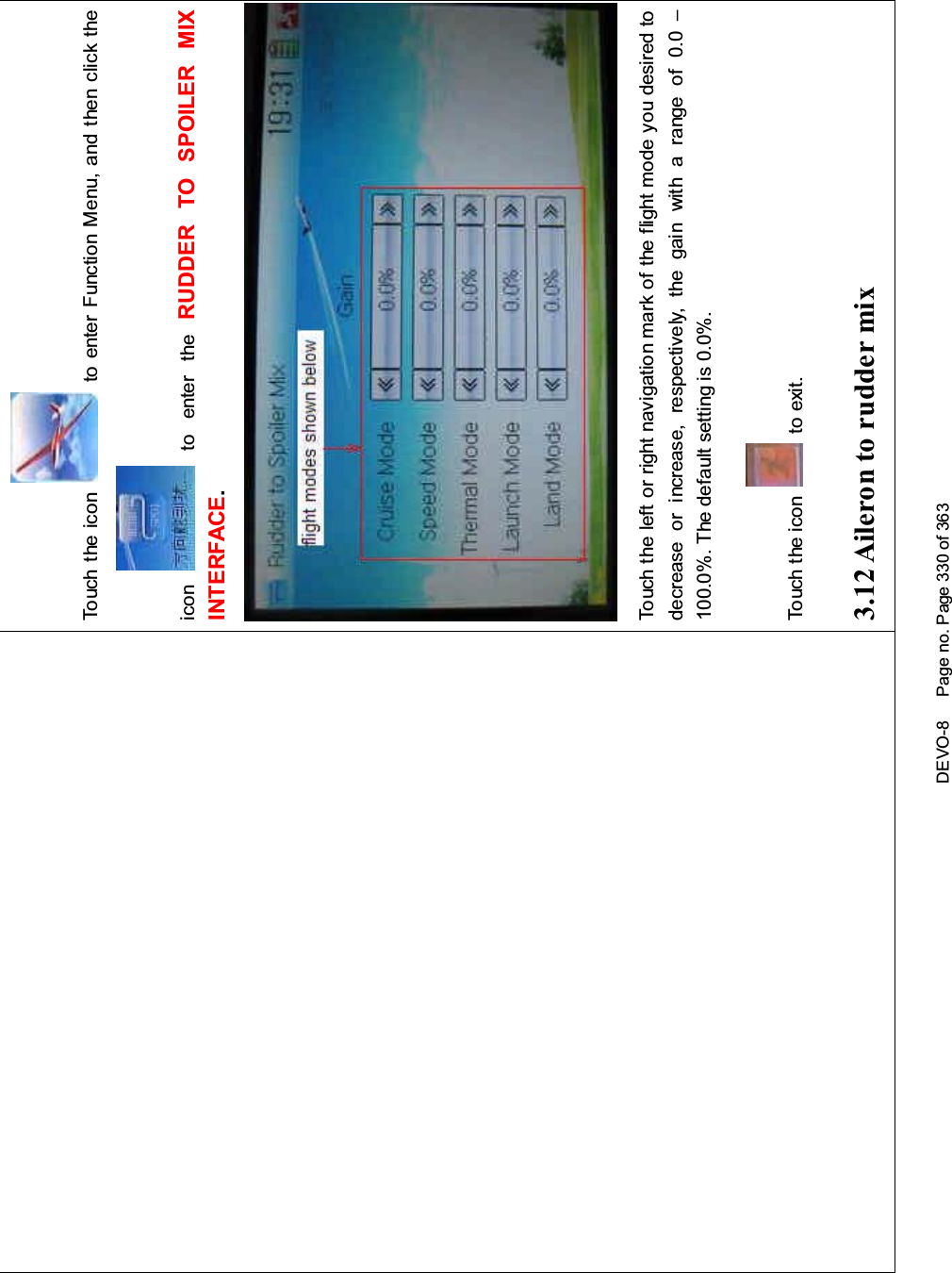 DEVO-8 Page no. Page 330 of 363Touch the icon to enter Function Menu, and then click theicon to enter the RUDDER TO SPOILER MIXINTERFACE.Touch the left or right navigation mark of the flight mode you desired todecrease or increase, respectively, the gain with a range of 0.0 –100.0%. The default setting is 0.0%.Touch the icon to exit.3.12 Aileron to rudder mix