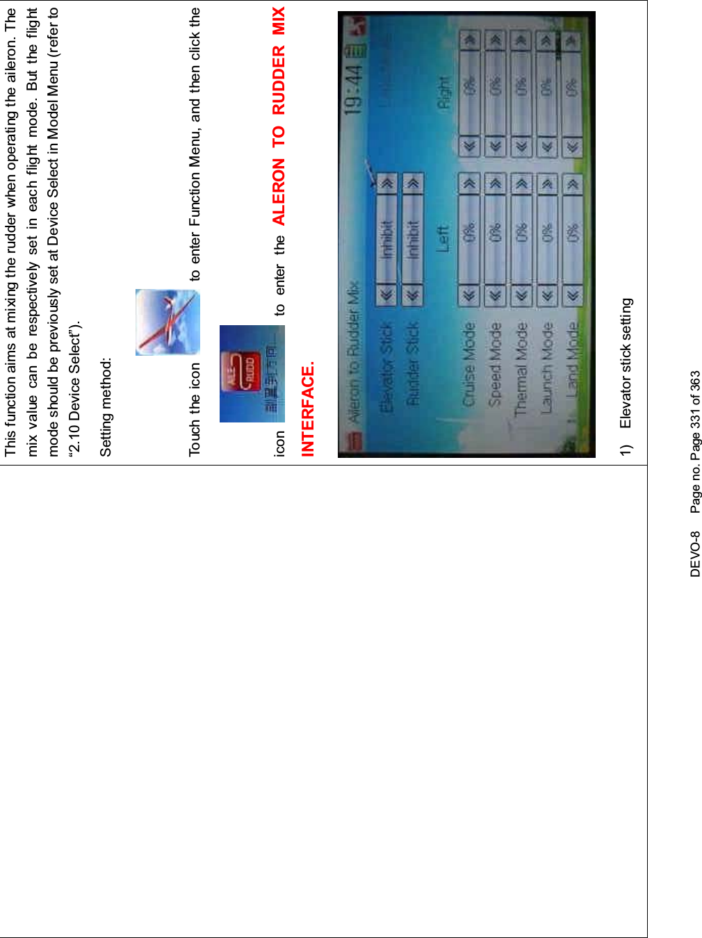 DEVO-8 Page no. Page 331 of 363This function aims at mixing the rudder when operating the aileron. Themix value can be respectively set in each flight mode. But the flightmode should be previously set at Device Select in Model Menu (refer to“2.10 Device Select”).Setting method:Touch the icon to enter Function Menu, and then click theicon to enter the ALERON TO RUDDER MIXINTERFACE.1) Elevator stick setting