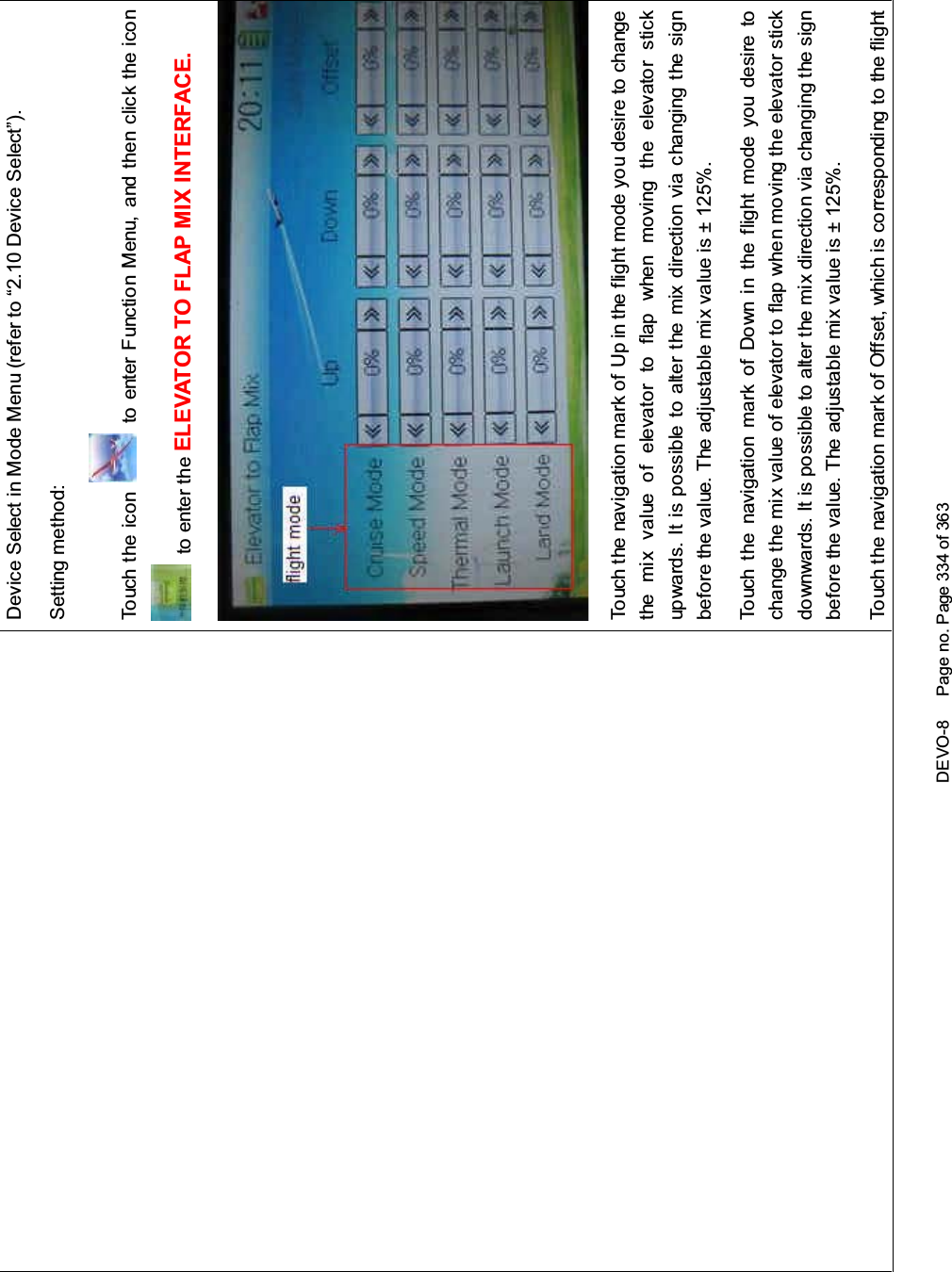 DEVO-8 Page no. Page 334 of 363Device Select in Mode Menu (refer to “2.10 Device Select”).Setting method:To uc h t he i co n to enter Function Menu, and then click the iconto enter the ELEVATOR TO FLAP MIX INTERFACE.Touch the navigation mark of Up in the flight mode you desire to changethe mix value of elevator to flap when moving the elevator stickupwards. It is possible to alter the mix direction via changing the signbefore the value. The adjustable mix value is ± 125%.Touch the navigation mark of Down in the flight mode you desire tochange the mix value of elevator to flap when moving the elevator stickdownwards. It is possible to alter the mix direction via changing the signbefore the value. The adjustable mix value is ± 125%.Touch the navigation mark of Offset, which is corresponding to the flight