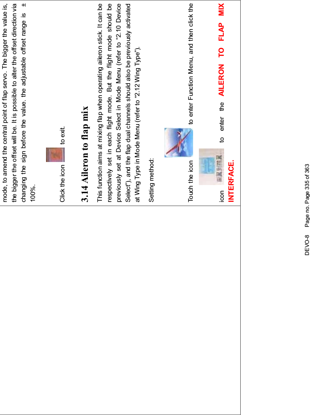 DEVO-8 Page no. Page 335 of 363mode, to amend the central point of flap servo. The bigger the value is,the bigger the offset will be. It is possible to alter the offset direction viachanging the sign before the value. the adjustable offset range is ±100%.Click the icon to exit.3.14 Aileron to flap mixThis function aims at mixing flap when operating aileron stick. It can berespectively set in each flight mode. But the flight mode should bepreviously set at Device Select in Mode Menu (refer to “2.10 DeviceSelect”), and the flap dual channels should also be previously activatedat Wing Type in Mode Menu (refer to “2.12 Wing Type”).Setting method:Touch the icon to enter Function Menu, and then click theicon to enter the AILERON TO FLAP MIXINTERFACE.