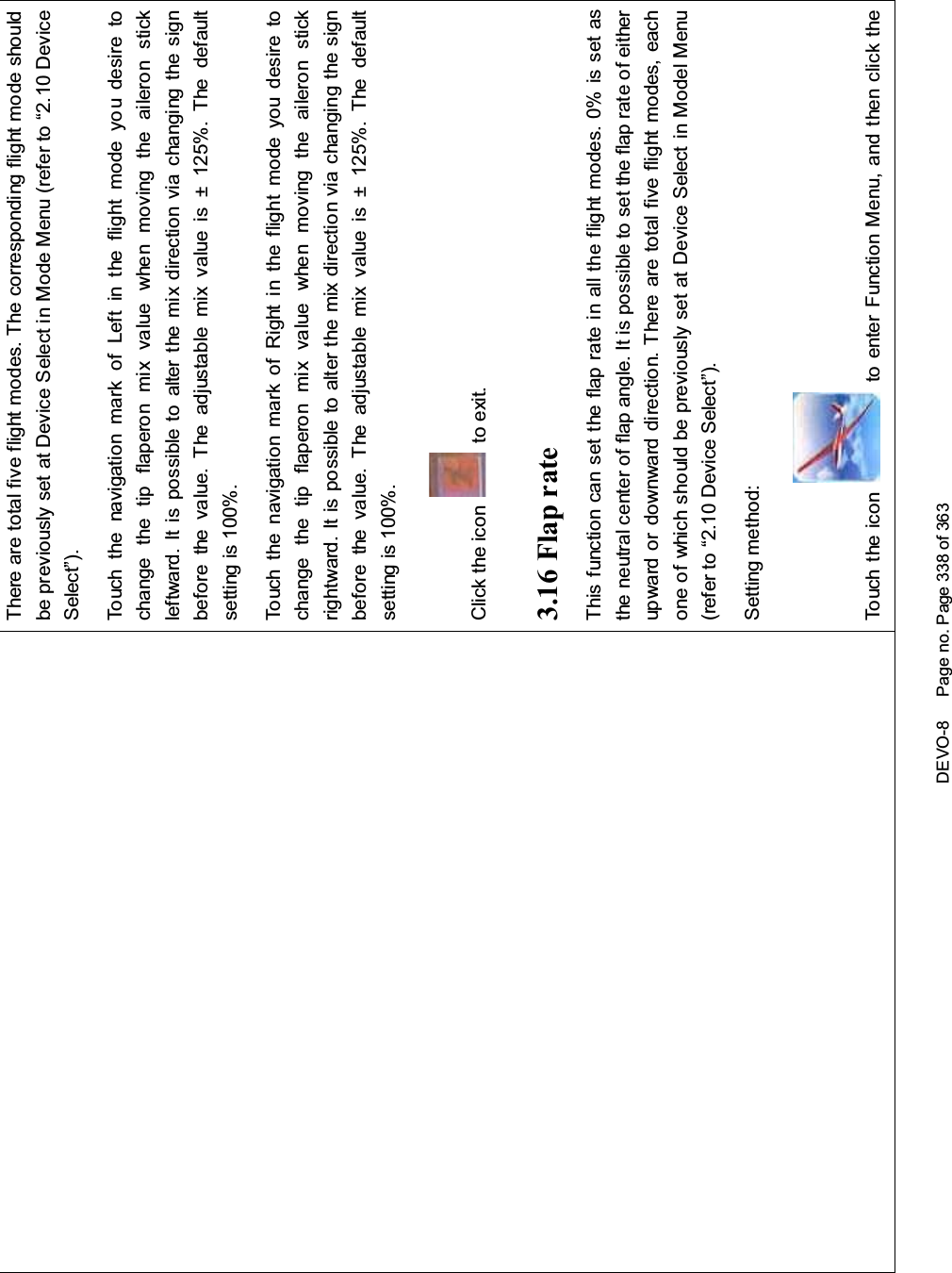 DEVO-8 Page no. Page 338 of 363There are total five flight modes. The corresponding flight mode shouldbe previously set at Device Select in Mode Menu (refer to “2.10 DeviceSelect”).Touch the navigation mark of Left in the flight mode you desire tochange the tip flaperon mix value when moving the aileron stickleftward. It is possible to alter the mix direction via changing the signbefore the value. The adjustable mix value is ± 125%. The defaultsetting is 100%.Touch the navigation mark of Right in the flight mode you desire tochange the tip flaperon mix value when moving the aileron stickrightward. It is possible to alter the mix direction via changing the signbefore the value. The adjustable mix value is ± 125%. The defaultsetting is 100%.Click the icon to exit.3.16 Flap rateThis function can set the flap rate in all the flight modes. 0% is set asthe neutral center of flap angle. It is possible to set the flap rate of eitherupward or downward direction. There are total five flight modes, eachone of which should be previously set at Device Select in Model Menu(refer to “2.10 Device Select”).Setting method:Touch the icon to enter Function Menu, and then click the