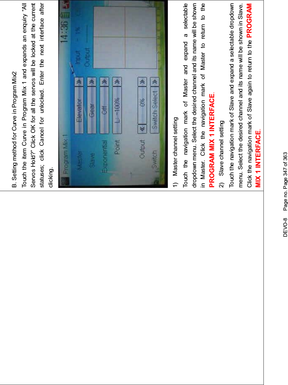 DEVO-8 Page no. Page 347 of 363B. Setting method for Curve in Program Mix2Touch the item Curve in Program Mix 1 and expands an enquiry “AllServos Hold?” Click OK for all the servos will be locked at the currentstatuses; click Cancel for unlocked. Enter the next interface afterclicking.1) Master channel settingTouch the navigation mark of Master and expand a selectabledropdown menu. Select the desired channel and its name will be shownin Master. Click the navigation mark of Master to return to thePROGRAM MIX 1 INTERFACE.2) Slave channel settingTouch the navigation mark of Slave and expand a selectable dropdownmenu. Select the desired channel and its name will be shown in Slave.Click the navigation mark of Slave again to return to the PROGRAMMIX 1 INTERFACE.