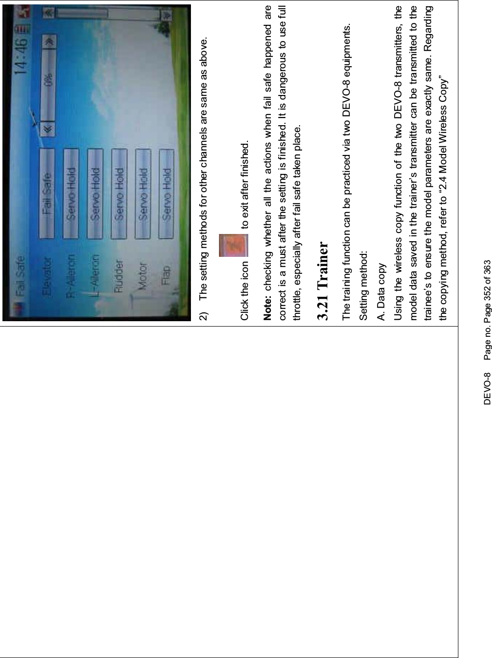 DEVO-8 Page no. Page 352 of 3632) The setting methods for other channels are same as above.Click the icon to exit after finished.Note: checking whether all the actions when fail safe happened arecorrect is a must after the setting is finished. It is dangerous to use fullthrottle, especially after fail safe taken place.3.21 TrainerThetrainingfunctioncanbepracticedviatwoDEVO-8equipments.Setting method:A. Data copyUsing the wireless copy function of the two DEVO-8 transmitters, themodel data saved in the trainer’s transmitter can be transmitted to thetrainee’s to ensure the model parameters are exactly same. Regardingthe copying method, refer to “2.4 Model Wireless Copy”
