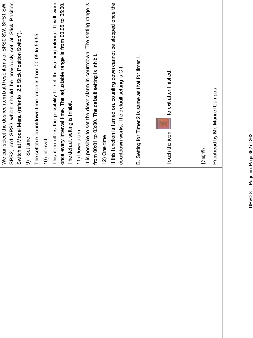 DEVO-8 Page no. Page 362 of 363We can select the desired item but these items of SPS0 SW, SPS1 SW,SPS2, and SPS3 which should be previously set at Stick PositionSwitch at Model Menu (refer to “2.8 Stick Position Switch”).9) Set timeThe settable countdown time range is from 00:05 to 59:55.10) IntervalThis item offers the possibility to set the warning interval. It will warnonce every interval time. The adjustable range is from 00.05 to 05:00.The default setting is Inhibit.11) Down alarmIt is possible to set the down alarm in countdown. The setting range isfrom 00:01 to 03:00. The default setting is Inhibit.12) One timeIf this function is turned on, counting down cannot be stopped once thecountdown works. The default setting is Off.B. Setting for Timer 2 is same as that for timer 1.Touch the icon to exit after finished.᷵䯙㗙˖Proofread by Mr. Manuel Campos