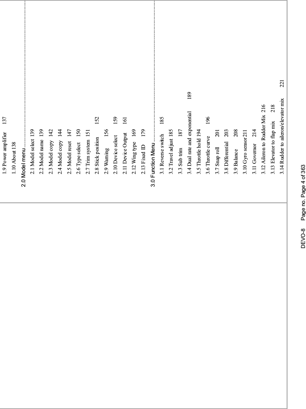 DEVO-8 Page no. Page 4 of 3631.9 Power amplifier 1371.10 About 1382.0 Model menu ........................................................................................................2.1 Model select 1392.2 Model name 1392.3 Model copy 1422.4 Model copy 1442.5 Model reset 1472.6 Type select 1502.7 Trim system 1512.8 Stick position 1522.9 Warning 1562.10 Device select 1592.11 Device Output 1612.12 Wing type 1692.13 Fixed ID 1793.0 Function Menu ....................................................................................................3.1 Reverse switch 1853.2 Travel ad just 1853.3 Sub trim 1873.4 Dual rate and exponential 1893.5 Throttle ho ld 1943.6 Throttle curve 1963.7 Snap roll 2013.8 Differential 2033.9 Balance 2083.10 Gyro s ensor 2113.11 Governor 2143.12 Aileron to Rudder Mix 2163.13 Elevator to flap mix 2183.14 Rudder to aileron/elevator mix 221