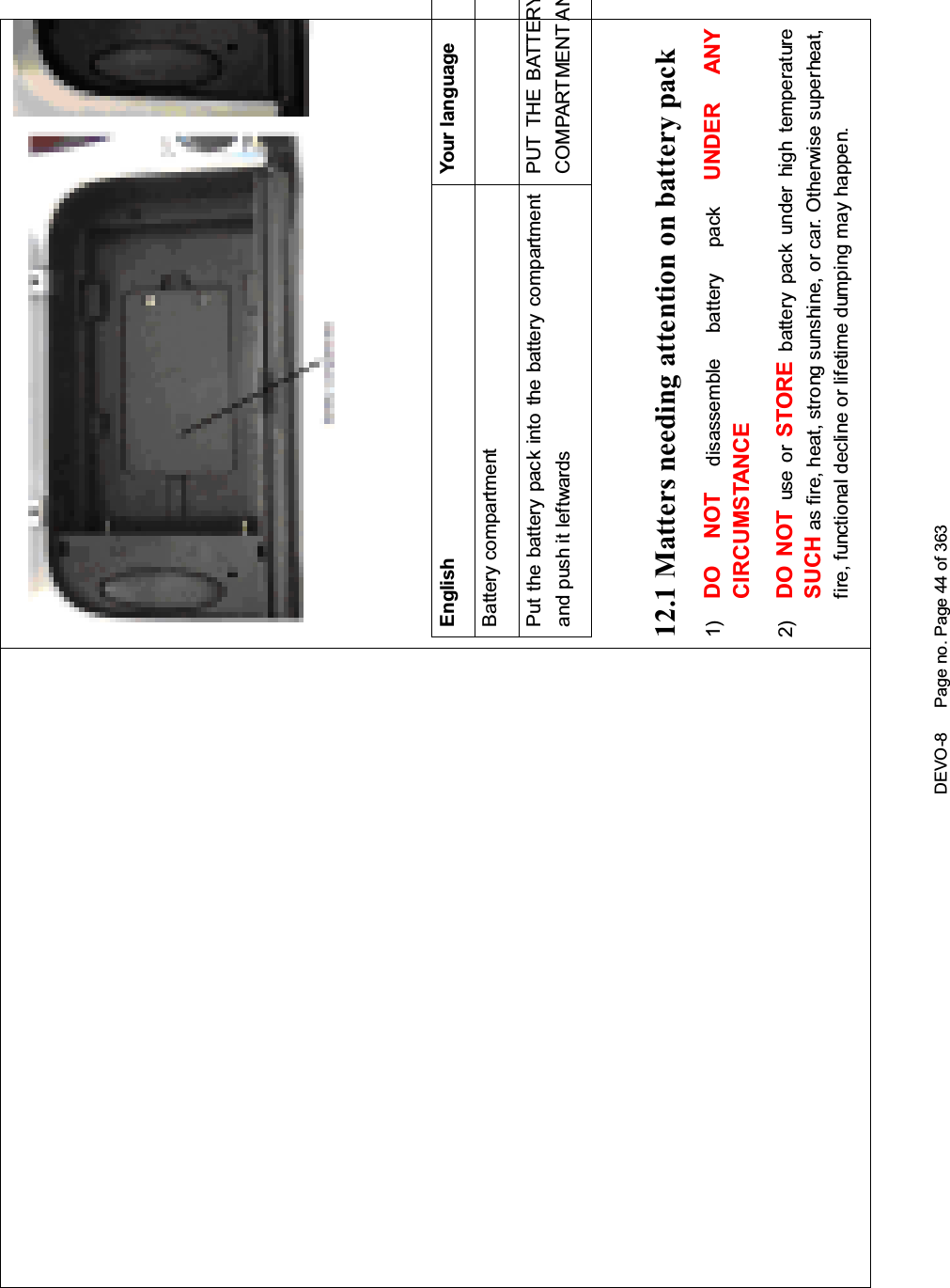 DEVO-8 Page no. Page 44 of 363English Your languageBattery compartmentPut the battery pack into the battery compartmentand push it leftwardsPUT THE BATTERYCOMPARTMENT AN12.1 Matters needing attention on battery pack1) DO NOT disassemble battery pack UNDER ANYCIRCUMSTANCE2) DO NOT use or STORE battery pack under high temperatureSUCH as fire, heat, strong sunshine, or car. Otherwise superheat,fire, functional decline or lifetime dumping may happen.