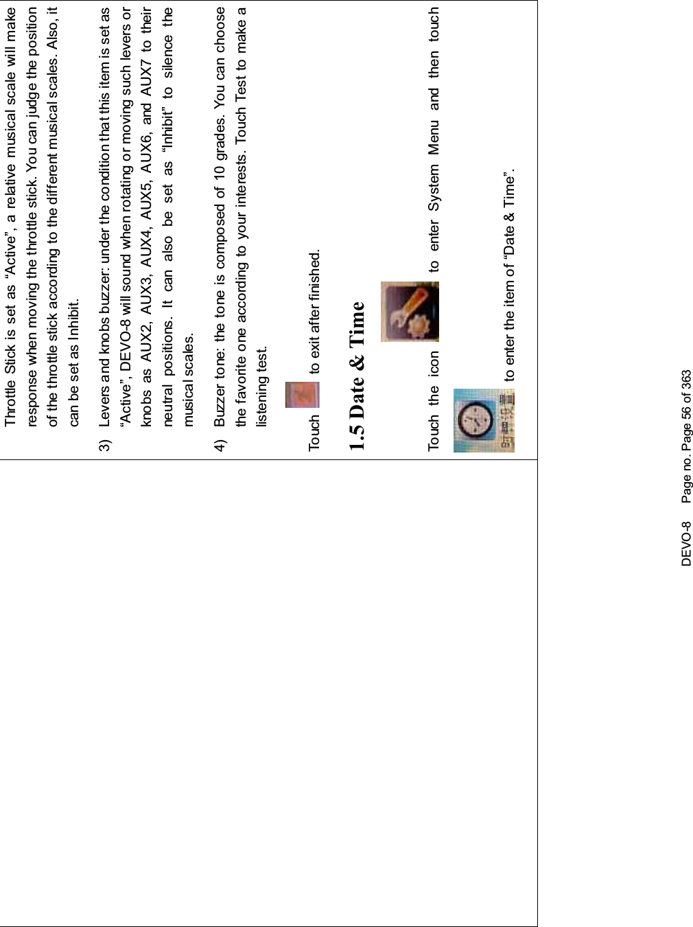 DEVO-8 Page no. Page 56 of 363Throttle Stick is set as “Active”, a relative musical scale will makeresponse when moving the throttle stick. You can judge the positionof the throttle stick according to the different musical scales. Also, itcan be set as Inhibit.3) Levers and knobs buzzer: under the condition that this item is set as“Active”, DEVO-8 will sound when rotating or moving such levers orknobs as AUX2, AUX3, AUX4, AUX5, AUX6, and AUX7 to theirneutral positions. It can also be set as “Inhibit” to silence themusical scales.4) Buzzer tone: the tone is composed of 10 grades. You can choosethe favorite one according to your interests. Touch Test to make alistening test.To uc h to exit after finished.1.5 Date &amp; TimeTo uc h t he i co n to enter System Menu and then touchto enter the item of “Date &amp; Time”.