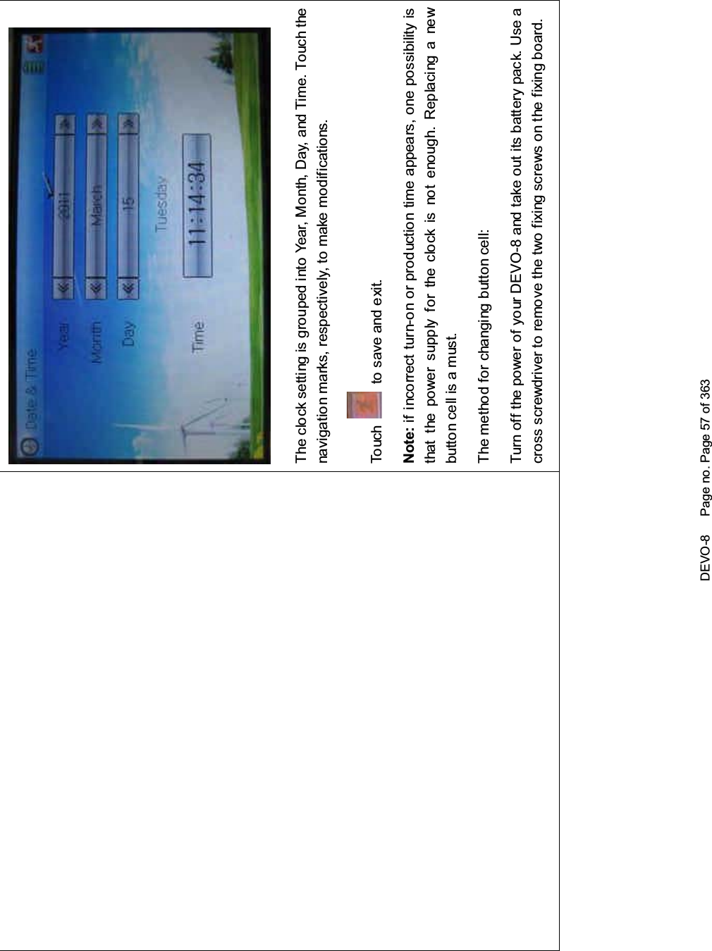 DEVO-8 Page no. Page 57 of 363The clock setting is grouped into Year, Month, Day, and Time. Touch thenavigation marks, respectively, to make modifications.To uc h to save and exit.Note: if incorrect turn-on or production time appears, one possibility isthat the power supply for the clock is not enough. Replacing a newbutton cell is a must.The method for changing button cell:Turn off the power of your DEVO-8 and take out its battery pack. Use across screwdriver to remove the two fixing screws on the fixing board.