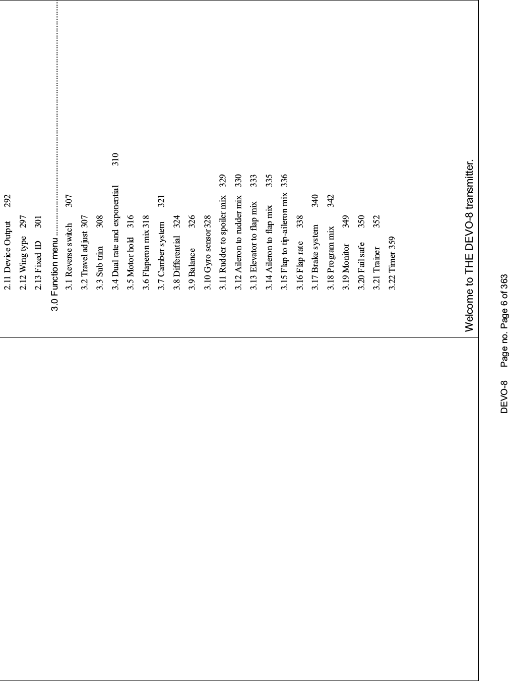 DEVO-8 Page no. Page 6 of 3632.11 Device Output 2922.12 Wing type 2972.13 Fixed ID 3013.0 Function menu ....................................................................................................3.1 Reverse switch 3073.2 Travel ad just 3073.3 Sub trim 3083.4 Dual rate and exponential 3103.5 Motor hold 3163.6 Flaperon mix 3183.7 Camber system 3213.8 Differential 3243.9 Balance 3263.10 Gyro s ensor 3283.11 Rudder to spoiler mix 3293.12 Aileron to rudder mix 3303.13 Elevator to flap mix 3333.14 Aileron to flap mix 3353.15 Flap to tip-aileron mix 3363.16 Flap rate 3383.17 Brake system 3403.18 Program mix 3423.19 Monitor 3493.20 Fail safe 3503.21 Trainer 3523.22 Timer 359Welcome to THE DEVO-8 transmitter.