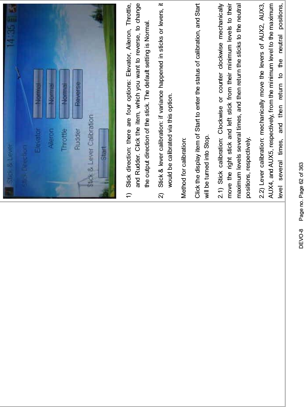 DEVO-8 Page no. Page 62 of 3631) Stick direction: there are four options: Elevator, Aileron, Throttle,and Rudder. Click the item, which you want to reverse, to changethe output direction of the stick. The default setting is Normal.2) Stick &amp; lever calibration: if variance happened in sticks or levers, itwouldbecalibratedviathisoption.Method for calibration:Click the display item of Start to enter the status of calibration, and Startwill be turned into Stop.2.1) Stick calibration: Clockwise or counter clockwise mechanicallymove the right stick and left stick from their mi nimum levels to theirmaximum levels several times, and then return the sticks to the neutralpositions, respectively.2.2) Lever calibration: mechanically move the levers of AUX2, AUX3,AUX4, and AUX5, respectively, from the minimum level to the maximumlevel several times, and then return to the neutral positions,
