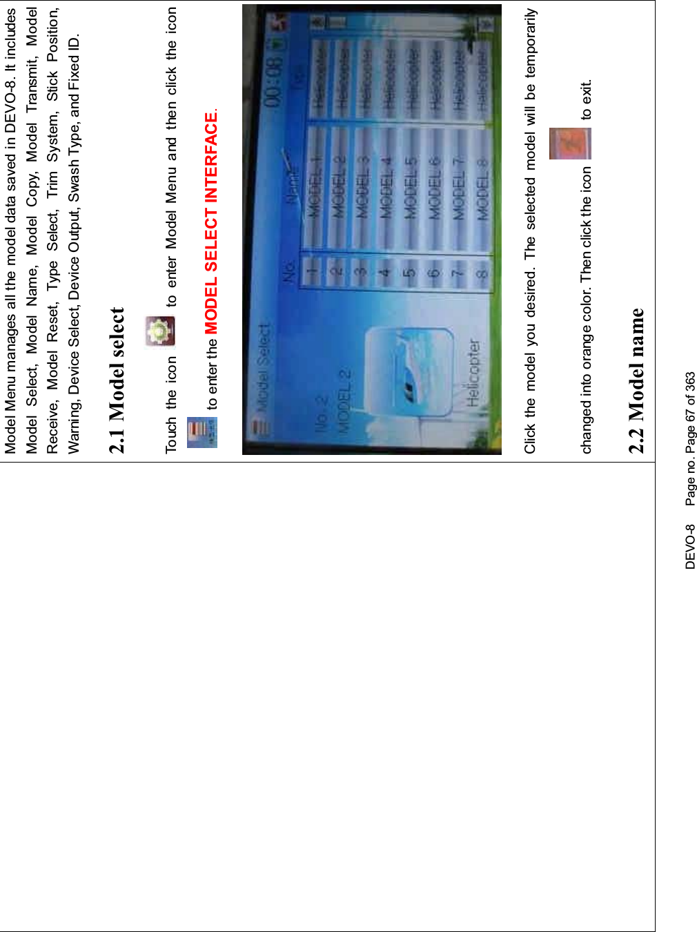 DEVO-8 Page no. Page 67 of 363Model Menu manages all the model data saved in DEVO-8. It includesModel Select, Model Name, Model Copy, Model Transmit, ModelReceive, Model Reset, Type Select, Trim System, Stick Position,Warning, Device Select, Device Output, Swash Type, and Fixed ID.2.1 Model selectTouch the icon to enter Model Menu and then click the iconto enter the MODEL SELECT INTERFACE.Click the model you desired. The selected model will be temporarilychanged into orange color. Then click the icon to exit.2.2 Model name