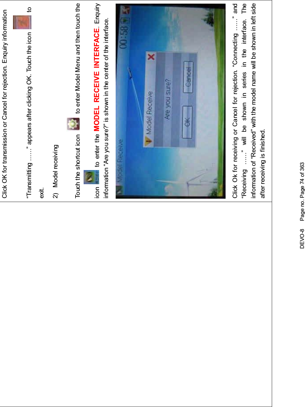 DEVO-8 Page no. Page 74 of 363Click OK for transmission or Cancel for rejection. Enquiry information“Transmitting ……” appears after clicking OK. Touch the icon toexit.2) Model receivingTouch the shortcut icon to enter Model Menu and then touch theicon to enter the MODEL RECEIVE INTERFACE. Enquiryinf ormation “Are you s ure?” is s hown in the center of the interface.Click Ok for receiving or Cancel for rejection. “Connecting ……” and“Receiving ……” will be shown in series in the interface. Theinformation of “Received” with the model name will be shown in left sideafter receiving is finished.