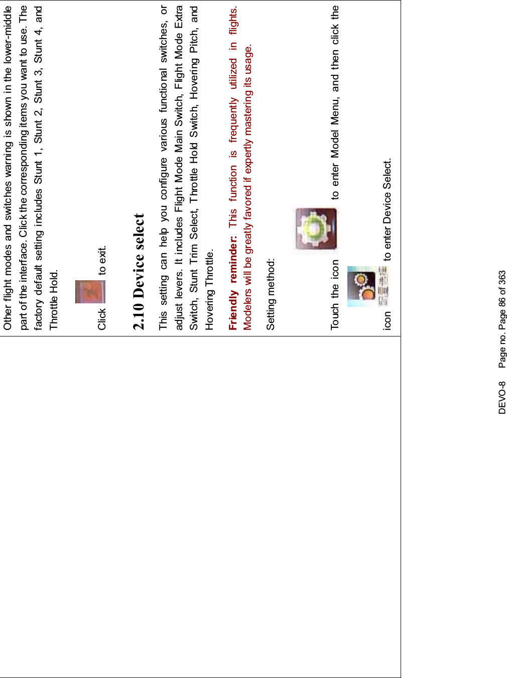 DEVO-8 Page no. Page 86 of 363Other flight modes and switches warning is shown in the lower-middlepart of the interface. Click the corresponding items you want to use. Thefactory default setting includes Stunt 1, Stunt 2, Stunt 3, Stunt 4, andThrottle Hold.Click to exit.2.10 Device selectThis setting can help you configure various functio nal switches, oradjust levers. It includes Flight Mode Main Switch, Flight Mode ExtraSwitch, Stunt Trim Select, Throttle Hold Switch, Hovering Pitch, andHovering Throttle.Friendly reminder: This function is frequently uti lized i n f lights.Modelers will be greatly favored if expertly mastering its usage.Setting method:Touch the icon to enter Model Menu, and then click theicon to enter Device Select.