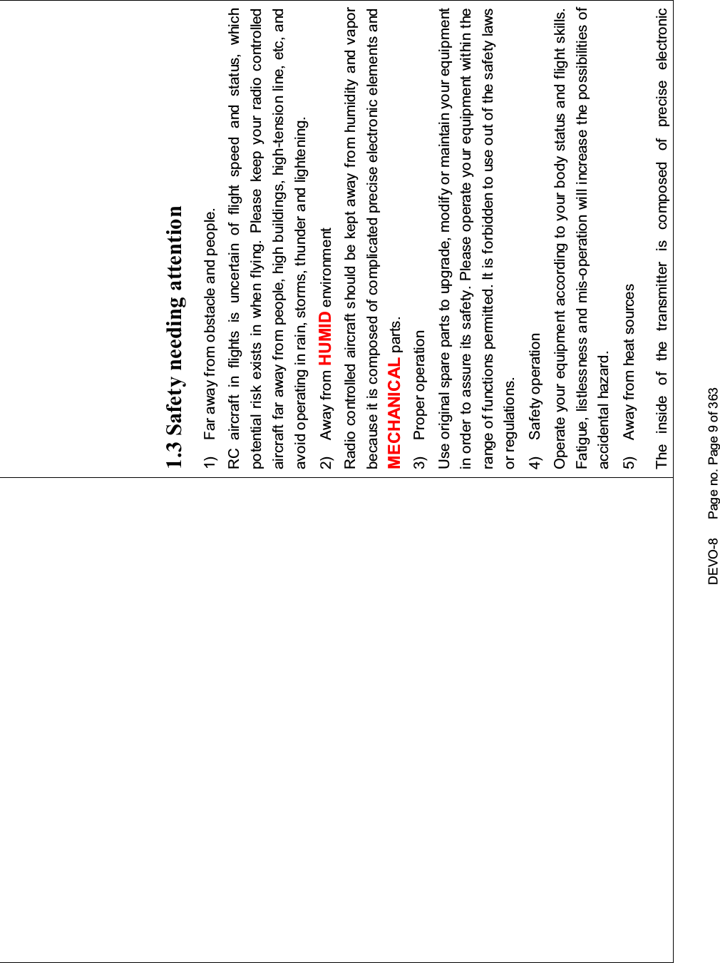 DEVO-8 Page no. Page 9 of 3631.3Safetyneedingattention1) Far away from obstacle and people.RC aircraft in flights is uncertai n of flight speed and status, whichpotential risk exists in when flying. Please keep your radio controlledaircraft far away from people, high buildings, high-tension line, etc, andavoid operating in rain, storms, thunder and lightening.2) Away from HUMID environmentRadio controlled aircraft should be kept away from humidity and vaporbecause it is composed of complicated precise electronic elements andMECHANICAL parts.3) Proper operationUse original spare parts to upgrade, modify or maintain your equipmentin order to assure its safety. Please operate your equipment within therange of functions permitted. It is forbidden to use out of the safety lawsor regulations.4) Safety operationOperate your equipment according to your body status and flight skills.Fatigue, listlessness and mis-operation will increase the possibilities ofaccidental hazard.5) Away from heat sourcesThe inside of the transmitter is composed of precise electronic