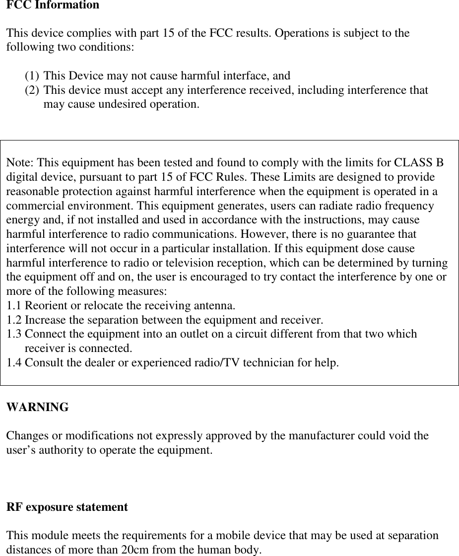 FCC InformationThis device complies with part 15 of the FCC results. Operations is subject to thefollowing two conditions:(1) This Device may not cause harmful interface, and(2) This device must accept any interference received, including interference thatmay cause undesired operation.Note: This equipment has been tested and found to comply with the limits for CLASS Bdigital device, pursuant to part 15 of FCC Rules. These Limits are designed to providereasonable protection against harmful interference when the equipment is operated in acommercial environment. This equipment generates, users can radiate radio frequencyenergy and, if not installed and used in accordance with the instructions, may causeharmful interference to radio communications. However, there is no guarantee thatinterference will not occur in a particular installation. If this equipment dose causeharmful interference to radio or television reception, which can be determined by turningthe equipment off and on, the user is encouraged to try contact the interference by one ormore of the following measures:1.1 Reorient or relocate the receiving antenna.1.2 Increase the separation between the equipment and receiver.1.3 Connect the equipment into an outlet on a circuit different from that two whichreceiver is connected.1.4 Consult the dealer or experienced radio/TV technician for help.WARNINGChanges or modifications not expressly approved by the manufacturer could void theuser’s authority to operate the equipment.RF exposure statementThis module meets the requirements for a mobile device that may be used at separationdistances of more than 20cm from the human body.