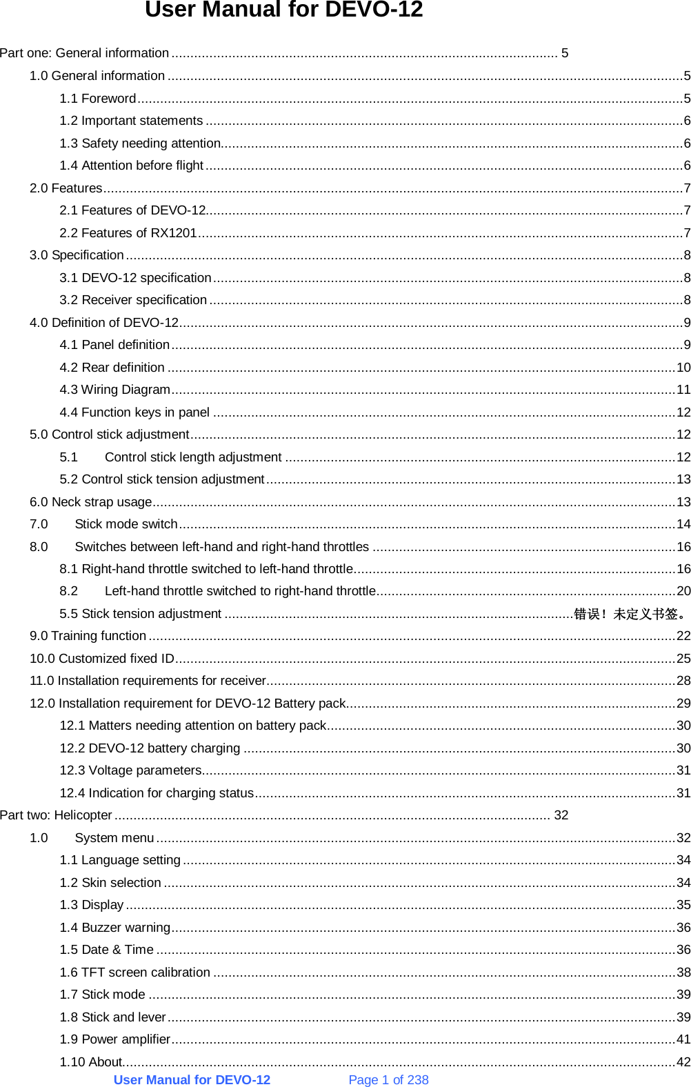 User Manual for DEVO-12             Page 1 of 238 User Manual for DEVO-12 Part one: General information ...................................................................................................... 5 1.0 General information ........................................................................................................................................5 1.1 Foreword................................................................................................................................................5 1.2 Important statements ..............................................................................................................................6 1.3 Safety needing attention..........................................................................................................................6 1.4 Attention before flight..............................................................................................................................6 2.0 Features.........................................................................................................................................................7 2.1 Features of DEVO-12..............................................................................................................................7 2.2 Features of RX1201................................................................................................................................7 3.0 Specification...................................................................................................................................................8 3.1 DEVO-12 specification............................................................................................................................8 3.2 Receiver specification .............................................................................................................................8 4.0 Definition of DEVO-12.....................................................................................................................................9 4.1 Panel definition.......................................................................................................................................9 4.2 Rear definition ......................................................................................................................................10 4.3 Wiring Diagram.....................................................................................................................................11 4.4 Function keys in panel ..........................................................................................................................12 5.0 Control stick adjustment................................................................................................................................12 5.1  Control stick length adjustment .......................................................................................................12 5.2 Control stick tension adjustment............................................................................................................13 6.0 Neck strap usage..........................................................................................................................................13 7.0 Stick mode switch...................................................................................................................................14 8.0  Switches between left-hand and right-hand throttles ................................................................................16 8.1 Right-hand throttle switched to left-hand throttle.....................................................................................16 8.2  Left-hand throttle switched to right-hand throttle...............................................................................20 5.5 Stick tension adjustment ............................................................................................错误！未定义书签。 9.0 Training function ...........................................................................................................................................22 10.0 Customized fixed ID....................................................................................................................................25 11.0 Installation requirements for receiver............................................................................................................28 12.0 Installation requirement for DEVO-12 Battery pack.......................................................................................29 12.1 Matters needing attention on battery pack............................................................................................30 12.2 DEVO-12 battery charging ..................................................................................................................30 12.3 Voltage parameters.............................................................................................................................31 12.4 Indication for charging status...............................................................................................................31 Part two: Helicopter ................................................................................................................... 32 1.0 System menu.........................................................................................................................................32 1.1 Language setting..................................................................................................................................34 1.2 Skin selection .......................................................................................................................................34 1.3 Display.................................................................................................................................................35 1.4 Buzzer warning.....................................................................................................................................36 1.5 Date &amp; Time .........................................................................................................................................36 1.6 TFT screen calibration ..........................................................................................................................38 1.7 Stick mode ...........................................................................................................................................39 1.8 Stick and lever......................................................................................................................................39 1.9 Power amplifier.....................................................................................................................................41 1.10 About..................................................................................................................................................42 