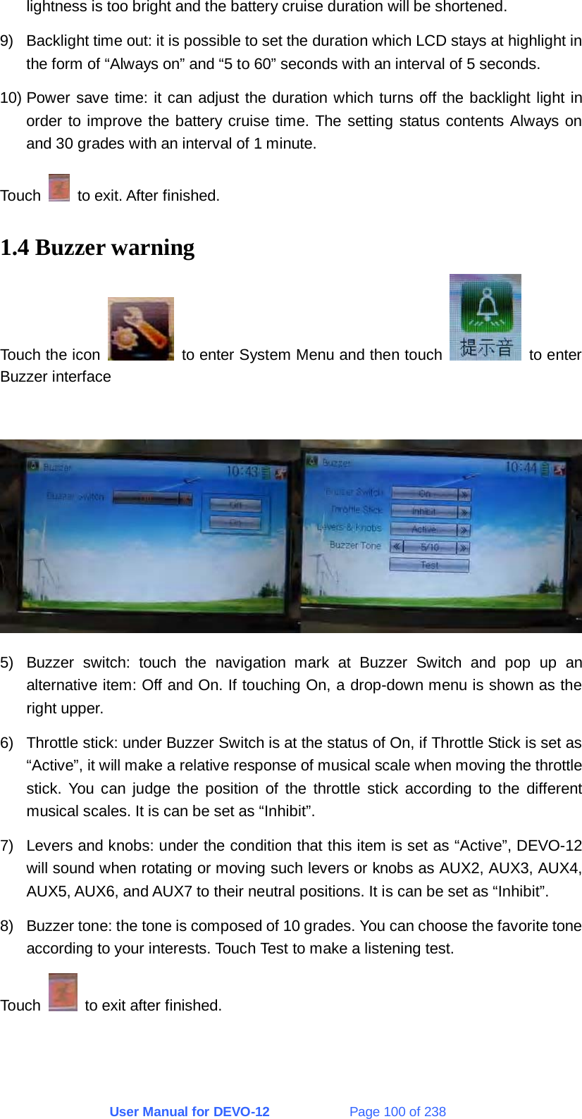 User Manual for DEVO-12             Page 100 of 238 lightness is too bright and the battery cruise duration will be shortened. 9)  Backlight time out: it is possible to set the duration which LCD stays at highlight in the form of “Always on” and “5 to 60” seconds with an interval of 5 seconds. 10) Power save time: it can adjust the duration which turns off the backlight light in order to improve the battery cruise time. The setting status contents Always on and 30 grades with an interval of 1 minute. Touch    to exit. After finished. 1.4 Buzzer warning Touch the icon    to enter System Menu and then touch   to enter Buzzer interface   5)  Buzzer switch: touch the navigation mark at Buzzer Switch and pop up an alternative item: Off and On. If touching On, a drop-down menu is shown as the right upper. 6)  Throttle stick: under Buzzer Switch is at the status of On, if Throttle Stick is set as “Active”, it will make a relative response of musical scale when moving the throttle stick. You can judge the position of the throttle stick according to the different musical scales. It is can be set as “Inhibit”. 7)  Levers and knobs: under the condition that this item is set as “Active”, DEVO-12 will sound when rotating or moving such levers or knobs as AUX2, AUX3, AUX4, AUX5, AUX6, and AUX7 to their neutral positions. It is can be set as “Inhibit”. 8)  Buzzer tone: the tone is composed of 10 grades. You can choose the favorite tone according to your interests. Touch Test to make a listening test. Touch    to exit after finished. 