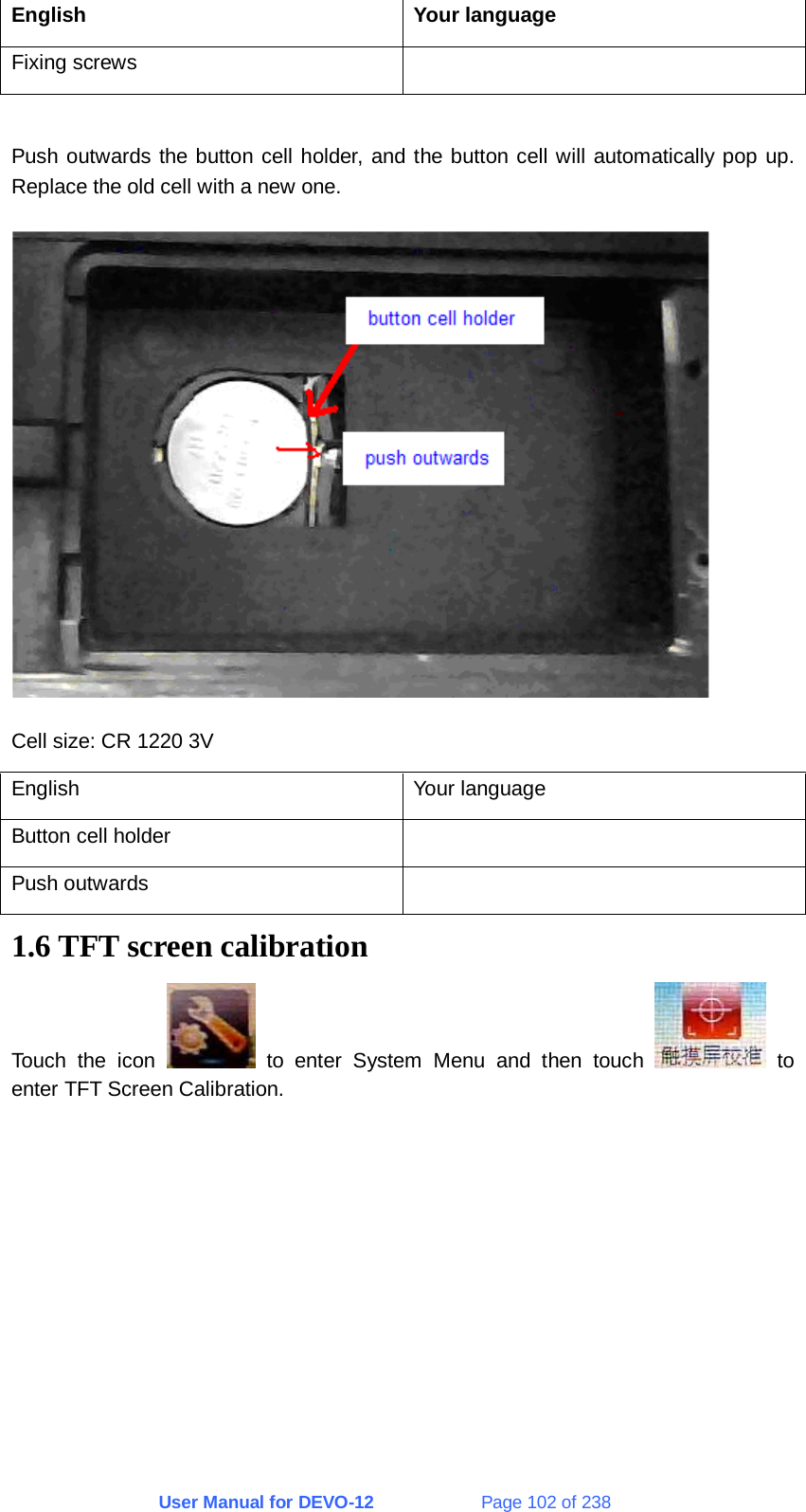 User Manual for DEVO-12             Page 102 of 238 English Your language Fixing screws    Push outwards the button cell holder, and the button cell will automatically pop up. Replace the old cell with a new one.  Cell size: CR 1220 3V English Your language Button cell holder   Push outwards   1.6 TFT screen calibration Touch the icon   to enter System Menu and then touch   to enter TFT Screen Calibration. 