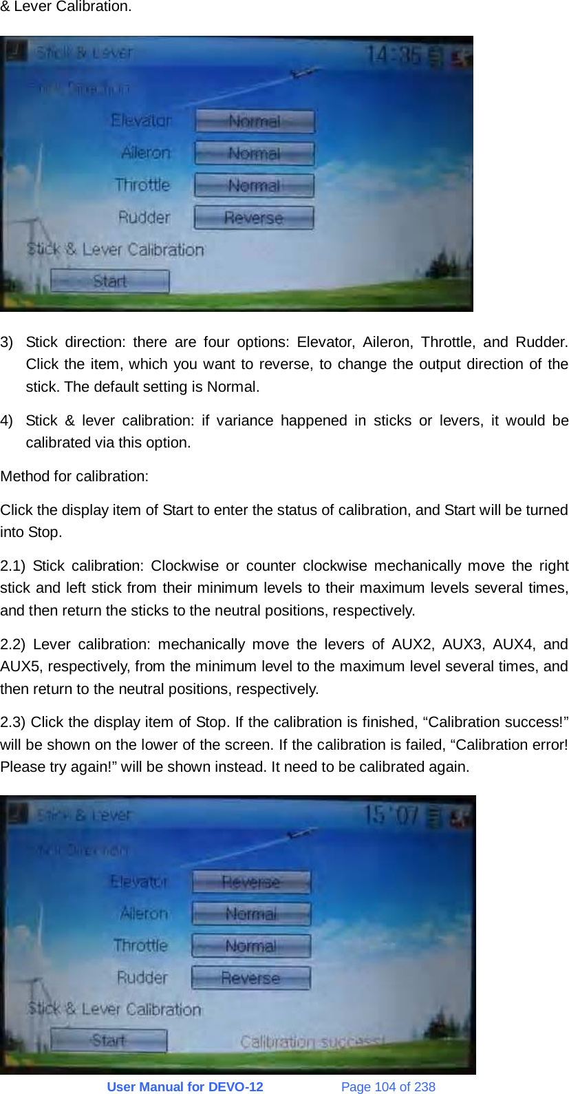 User Manual for DEVO-12             Page 104 of 238 &amp; Lever Calibration.  3)  Stick direction: there are four options: Elevator, Aileron, Throttle, and Rudder. Click the item, which you want to reverse, to change the output direction of the stick. The default setting is Normal. 4)  Stick &amp; lever calibration: if variance happened in sticks or levers, it would be calibrated via this option. Method for calibration: Click the display item of Start to enter the status of calibration, and Start will be turned into Stop. 2.1) Stick calibration: Clockwise or counter clockwise mechanically move the right stick and left stick from their minimum levels to their maximum levels several times, and then return the sticks to the neutral positions, respectively. 2.2) Lever calibration: mechanically move the levers of AUX2, AUX3, AUX4, and AUX5, respectively, from the minimum level to the maximum level several times, and then return to the neutral positions, respectively. 2.3) Click the display item of Stop. If the calibration is finished, “Calibration success!” will be shown on the lower of the screen. If the calibration is failed, “Calibration error! Please try again!” will be shown instead. It need to be calibrated again.  
