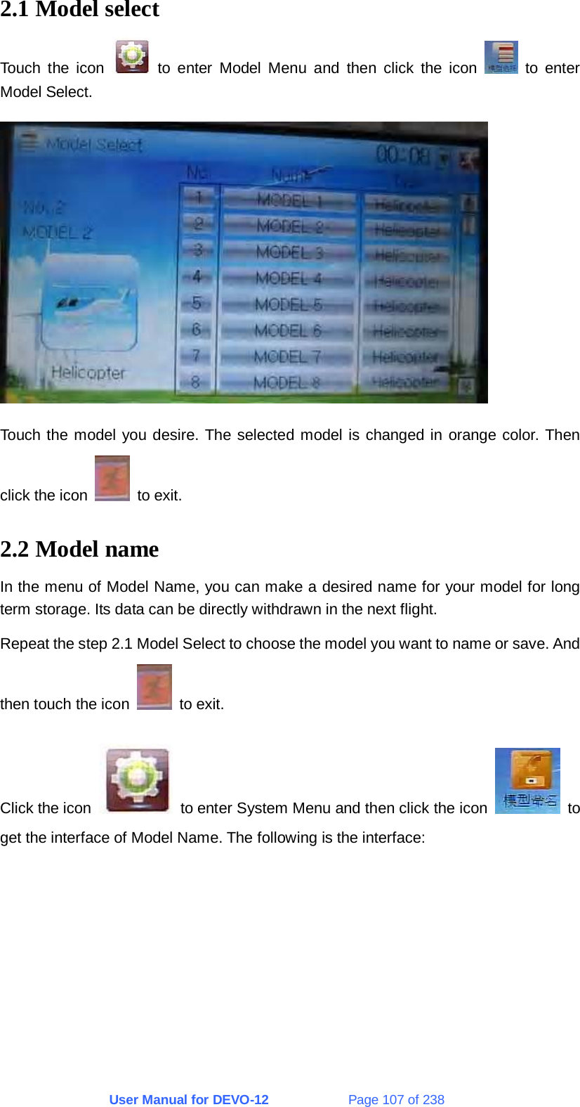 User Manual for DEVO-12             Page 107 of 238 2.1 Model select Touch the icon   to enter Model Menu and then click the icon   to enter Model Select.  Touch the model you desire. The selected model is changed in orange color. Then click the icon   to exit. 2.2 Model name In the menu of Model Name, you can make a desired name for your model for long term storage. Its data can be directly withdrawn in the next flight. Repeat the step 2.1 Model Select to choose the model you want to name or save. And then touch the icon   to exit. Click the icon    to enter System Menu and then click the icon   to get the interface of Model Name. The following is the interface: 