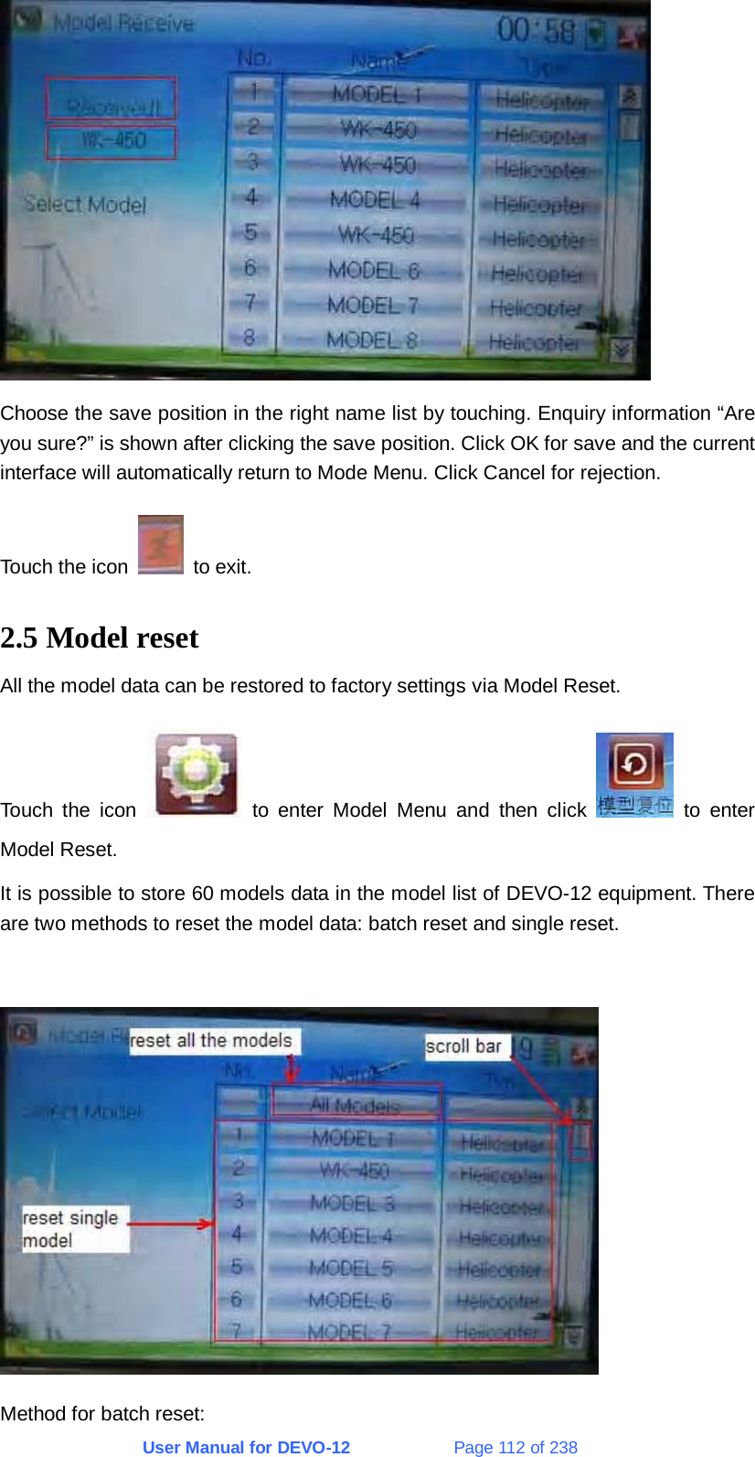 User Manual for DEVO-12             Page 112 of 238  Choose the save position in the right name list by touching. Enquiry information “Are you sure?” is shown after clicking the save position. Click OK for save and the current interface will automatically return to Mode Menu. Click Cancel for rejection. Touch the icon   to exit. 2.5 Model reset All the model data can be restored to factory settings via Model Reset. Touch the icon   to enter Model Menu and then click   to enter Model Reset. It is possible to store 60 models data in the model list of DEVO-12 equipment. There are two methods to reset the model data: batch reset and single reset.   Method for batch reset: 