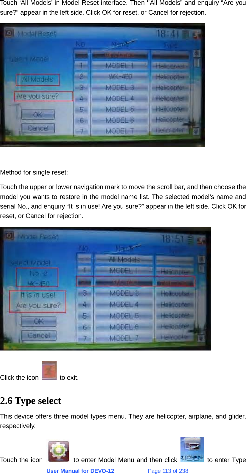 User Manual for DEVO-12             Page 113 of 238 Touch ‘All Models’ in Model Reset interface. Then ‘’All Models” and enquiry “Are you sure?” appear in the left side. Click OK for reset, or Cancel for rejection.   Method for single reset: Touch the upper or lower navigation mark to move the scroll bar, and then choose the model you wants to restore in the model name list. The selected model’s name and serial No., and enquiry “It is in use! Are you sure?” appear in the left side. Click OK for reset, or Cancel for rejection.  Click the icon   to exit. 2.6 Type select This device offers three model types menu. They are helicopter, airplane, and glider, respectively. Touch the icon   to enter Model Menu and then click    to enter Type 