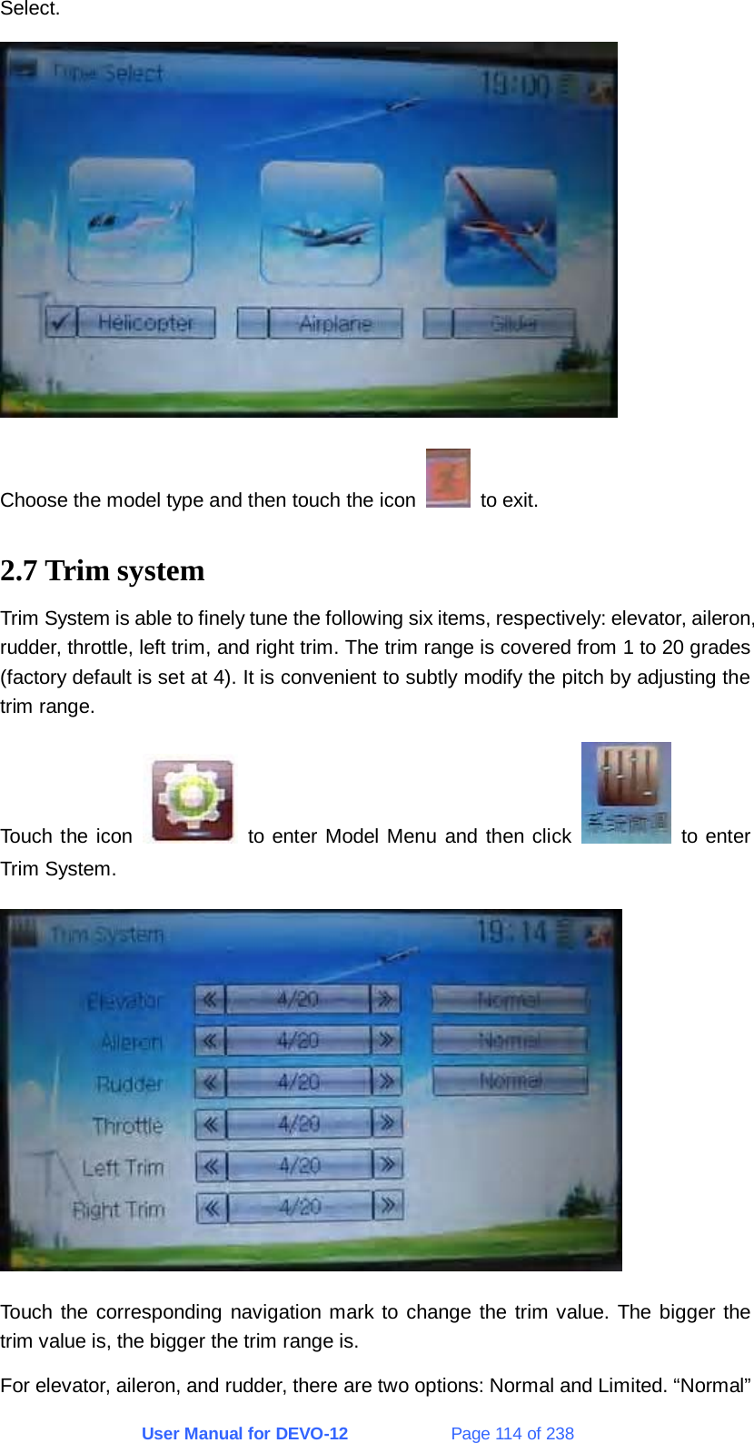 User Manual for DEVO-12             Page 114 of 238 Select.  Choose the model type and then touch the icon   to exit. 2.7 Trim system Trim System is able to finely tune the following six items, respectively: elevator, aileron, rudder, throttle, left trim, and right trim. The trim range is covered from 1 to 20 grades (factory default is set at 4). It is convenient to subtly modify the pitch by adjusting the trim range. Touch the icon   to enter Model Menu and then click   to enter Trim System.  Touch the corresponding navigation mark to change the trim value. The bigger the trim value is, the bigger the trim range is. For elevator, aileron, and rudder, there are two options: Normal and Limited. “Normal” 