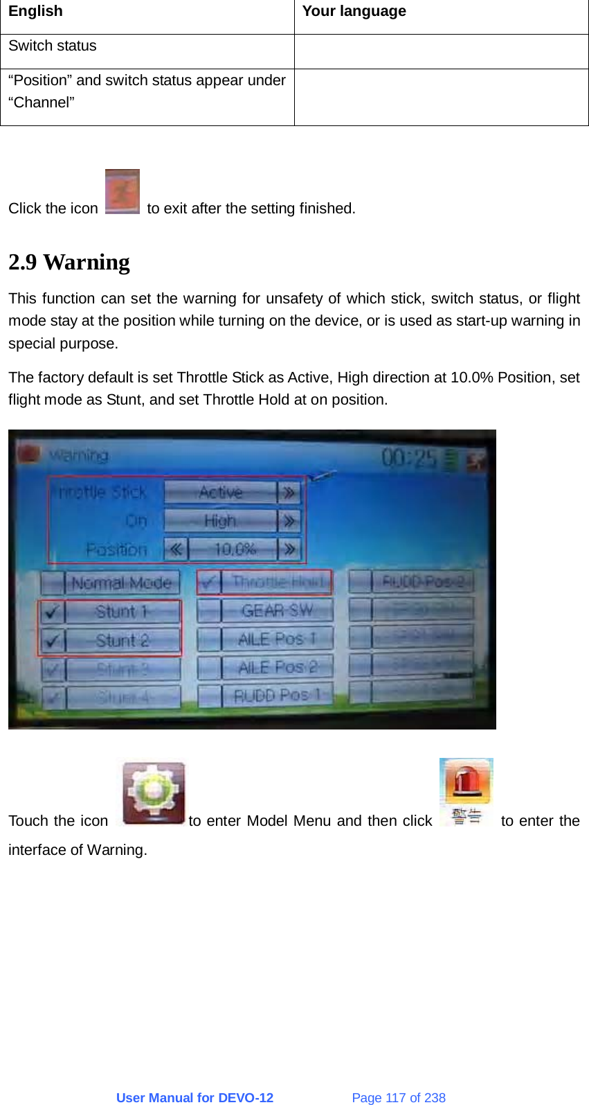 User Manual for DEVO-12             Page 117 of 238 English Your language Switch status   “Position” and switch status appear under “Channel”   Click the icon    to exit after the setting finished. 2.9 Warning This function can set the warning for unsafety of which stick, switch status, or flight mode stay at the position while turning on the device, or is used as start-up warning in special purpose. The factory default is set Throttle Stick as Active, High direction at 10.0% Position, set flight mode as Stunt, and set Throttle Hold at on position.  Touch the icon  to enter Model Menu and then click    to enter the interface of Warning. 