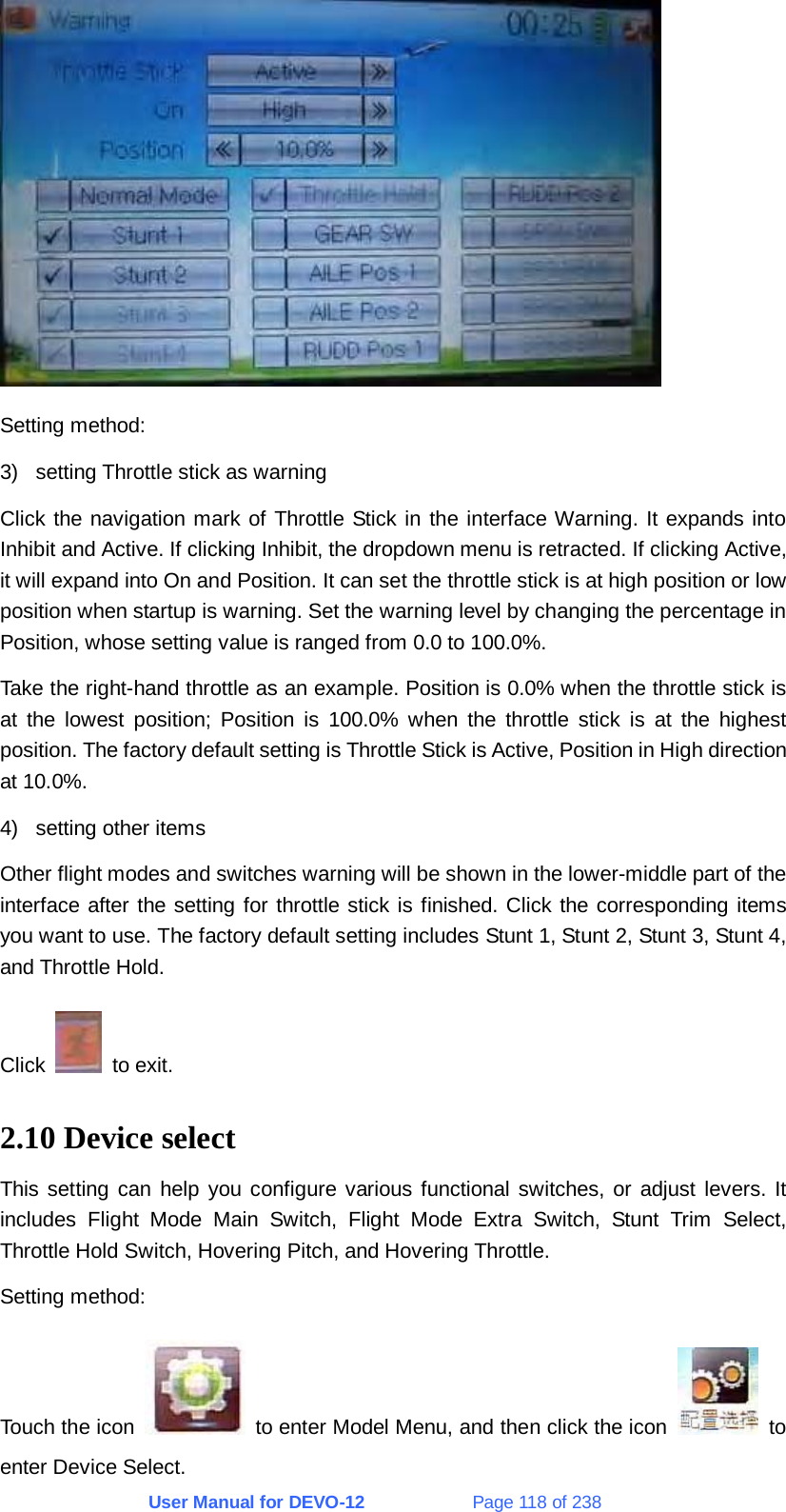 User Manual for DEVO-12             Page 118 of 238  Setting method: 3)  setting Throttle stick as warning Click the navigation mark of Throttle Stick in the interface Warning. It expands into Inhibit and Active. If clicking Inhibit, the dropdown menu is retracted. If clicking Active, it will expand into On and Position. It can set the throttle stick is at high position or low position when startup is warning. Set the warning level by changing the percentage in Position, whose setting value is ranged from 0.0 to 100.0%. Take the right-hand throttle as an example. Position is 0.0% when the throttle stick is at the lowest position; Position is 100.0% when the throttle stick is at the highest position. The factory default setting is Throttle Stick is Active, Position in High direction at 10.0%. 4)  setting other items Other flight modes and switches warning will be shown in the lower-middle part of the interface after the setting for throttle stick is finished. Click the corresponding items you want to use. The factory default setting includes Stunt 1, Stunt 2, Stunt 3, Stunt 4, and Throttle Hold. Click   to exit. 2.10 Device select This setting can help you configure various functional switches, or adjust levers. It includes Flight Mode Main Switch, Flight Mode Extra Switch, Stunt Trim Select, Throttle Hold Switch, Hovering Pitch, and Hovering Throttle. Setting method: Touch the icon    to enter Model Menu, and then click the icon   to enter Device Select. 