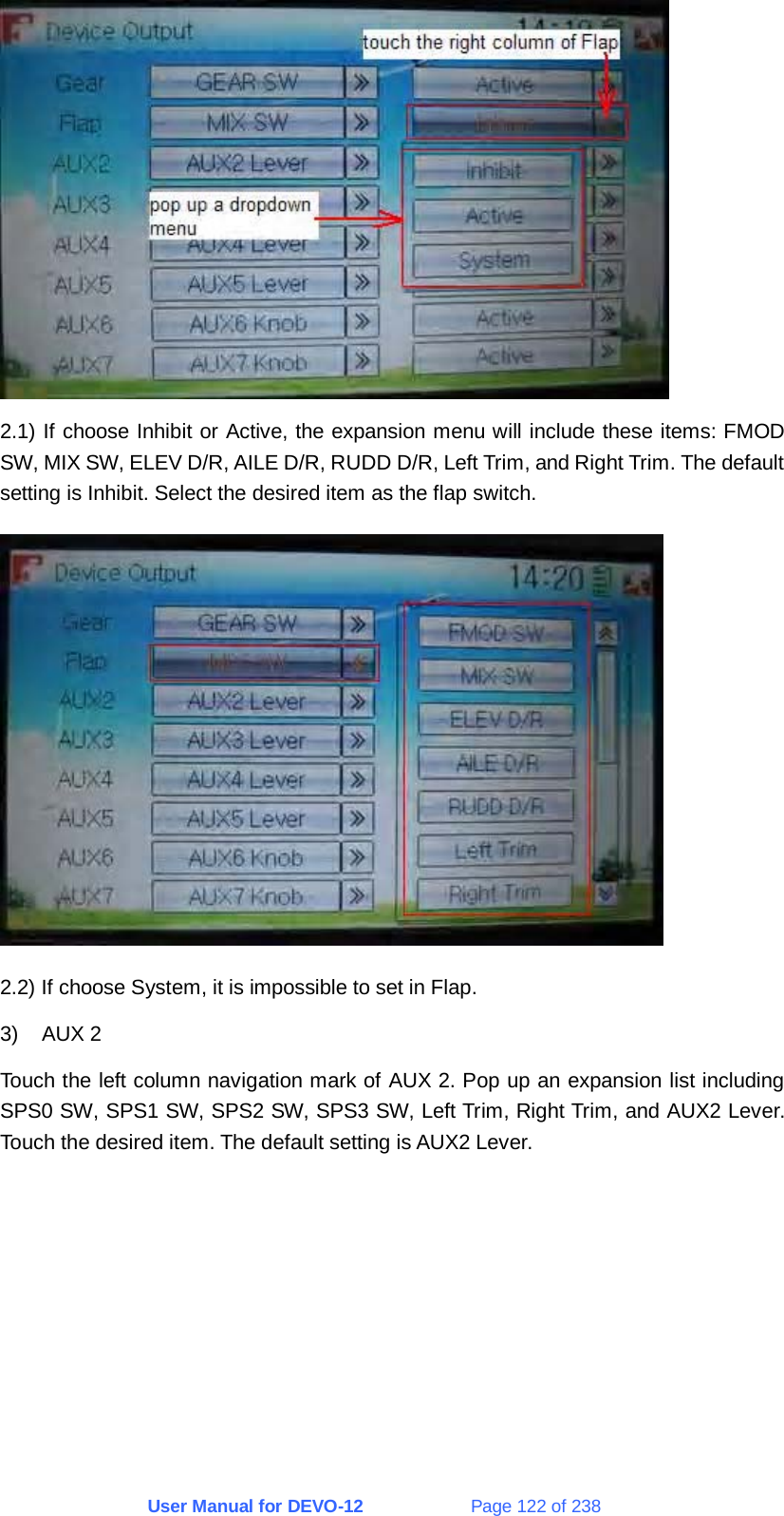 User Manual for DEVO-12             Page 122 of 238  2.1) If choose Inhibit or Active, the expansion menu will include these items: FMOD SW, MIX SW, ELEV D/R, AILE D/R, RUDD D/R, Left Trim, and Right Trim. The default setting is Inhibit. Select the desired item as the flap switch.  2.2) If choose System, it is impossible to set in Flap. 3) AUX 2 Touch the left column navigation mark of AUX 2. Pop up an expansion list including SPS0 SW, SPS1 SW, SPS2 SW, SPS3 SW, Left Trim, Right Trim, and AUX2 Lever. Touch the desired item. The default setting is AUX2 Lever. 