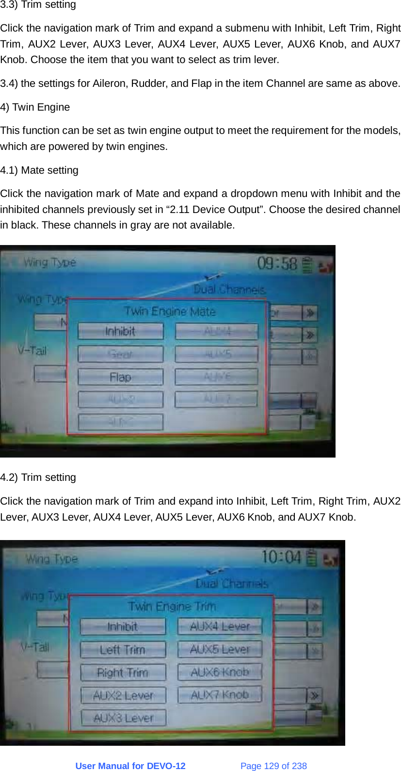 User Manual for DEVO-12             Page 129 of 238 3.3) Trim setting Click the navigation mark of Trim and expand a submenu with Inhibit, Left Trim, Right Trim, AUX2 Lever, AUX3 Lever, AUX4 Lever, AUX5 Lever, AUX6 Knob, and AUX7 Knob. Choose the item that you want to select as trim lever. 3.4) the settings for Aileron, Rudder, and Flap in the item Channel are same as above. 4) Twin Engine This function can be set as twin engine output to meet the requirement for the models, which are powered by twin engines. 4.1) Mate setting Click the navigation mark of Mate and expand a dropdown menu with Inhibit and the inhibited channels previously set in “2.11 Device Output”. Choose the desired channel in black. These channels in gray are not available.  4.2) Trim setting Click the navigation mark of Trim and expand into Inhibit, Left Trim, Right Trim, AUX2 Lever, AUX3 Lever, AUX4 Lever, AUX5 Lever, AUX6 Knob, and AUX7 Knob.  