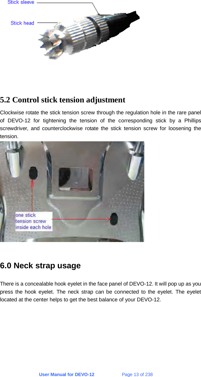 User Manual for DEVO-12             Page 13 of 238   5.2 Control stick tension adjustment Clockwise rotate the stick tension screw through the regulation hole in the rare panel of DEVO-12 for tightening the tension of the corresponding stick by a Phillips screwdriver, and counterclockwise rotate the stick tension screw for loosening the tension.   6.0 Neck strap usage There is a concealable hook eyelet in the face panel of DEVO-12. It will pop up as you press the hook eyelet. The neck strap can be connected to the eyelet. The eyelet located at the center helps to get the best balance of your DEVO-12.  