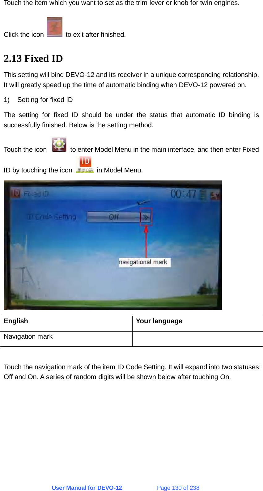 User Manual for DEVO-12             Page 130 of 238 Touch the item which you want to set as the trim lever or knob for twin engines. Click the icon    to exit after finished. 2.13 Fixed ID This setting will bind DEVO-12 and its receiver in a unique corresponding relationship. It will greatly speed up the time of automatic binding when DEVO-12 powered on. 1)  Setting for fixed ID The setting for fixed ID should be under the status that automatic ID binding is successfully finished. Below is the setting method. Touch the icon    to enter Model Menu in the main interface, and then enter Fixed ID by touching the icon    in Model Menu.  English Your language Navigation mark    Touch the navigation mark of the item ID Code Setting. It will expand into two statuses: Off and On. A series of random digits will be shown below after touching On. 