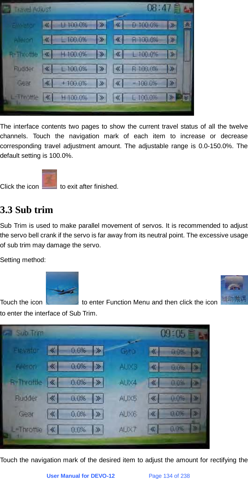 User Manual for DEVO-12             Page 134 of 238  The interface contents two pages to show the current travel status of all the twelve channels. Touch the navigation mark of each item to increase or decrease corresponding travel adjustment amount. The adjustable range is 0.0-150.0%. The default setting is 100.0%. Click the icon    to exit after finished. 3.3 Sub trim Sub Trim is used to make parallel movement of servos. It is recommended to adjust the servo bell crank if the servo is far away from its neutral point. The excessive usage of sub trim may damage the servo. Setting method: Touch the icon    to enter Function Menu and then click the icon   to enter the interface of Sub Trim.  Touch the navigation mark of the desired item to adjust the amount for rectifying the 