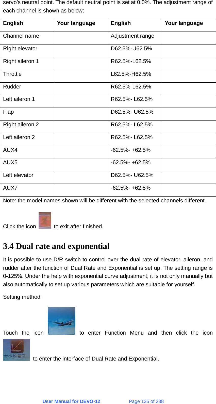 User Manual for DEVO-12             Page 135 of 238 servo’s neutral point. The default neutral point is set at 0.0%. The adjustment range of each channel is shown as below: English Your language English Your language Channel name    Adjustment range   Right elevator    D62.5%-U62.5%   Right aileron 1    R62.5%-L62.5%   Throttle   L62.5%-H62.5%  Rudder   R62.5%-L62.5%  Left aileron 1    R62.5%- L62.5%   Flap   D62.5%- U62.5%  Right aileron 2    R62.5%- L62.5%   Left aileron 2    R62.5%- L62.5%   AUX4   -62.5%- +62.5%  AUX5   -62.5%- +62.5%  Left elevator    D62.5%- U62.5%   AUX7   -62.5%- +62.5%  Note: the model names shown will be different with the selected channels different. Click the icon    to exit after finished. 3.4 Dual rate and exponential It is possible to use D/R switch to control over the dual rate of elevator, aileron, and rudder after the function of Dual Rate and Exponential is set up. The setting range is 0-125%. Under the help with exponential curve adjustment, it is not only manually but also automatically to set up various parameters which are suitable for yourself. Setting method: Touch the icon   to enter Function Menu and then click the icon   to enter the interface of Dual Rate and Exponential. 