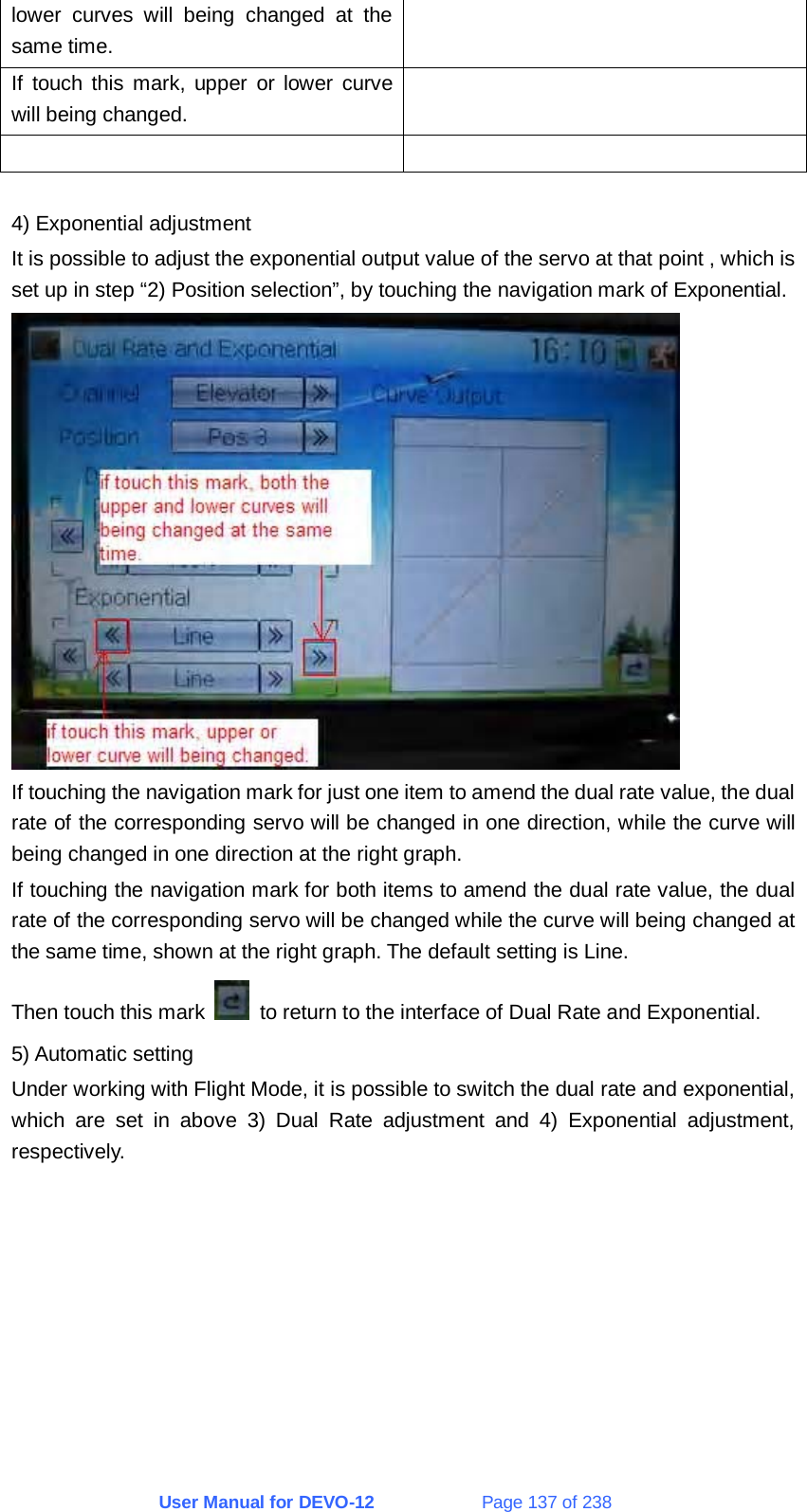 User Manual for DEVO-12             Page 137 of 238 lower curves will being changed at the same time. If touch this mark, upper or lower curve will being changed.     4) Exponential adjustment It is possible to adjust the exponential output value of the servo at that point , which is set up in step “2) Position selection”, by touching the navigation mark of Exponential.  If touching the navigation mark for just one item to amend the dual rate value, the dual rate of the corresponding servo will be changed in one direction, while the curve will being changed in one direction at the right graph. If touching the navigation mark for both items to amend the dual rate value, the dual rate of the corresponding servo will be changed while the curve will being changed at the same time, shown at the right graph. The default setting is Line. Then touch this mark    to return to the interface of Dual Rate and Exponential. 5) Automatic setting Under working with Flight Mode, it is possible to switch the dual rate and exponential, which are set in above 3) Dual Rate adjustment and 4) Exponential adjustment, respectively. 